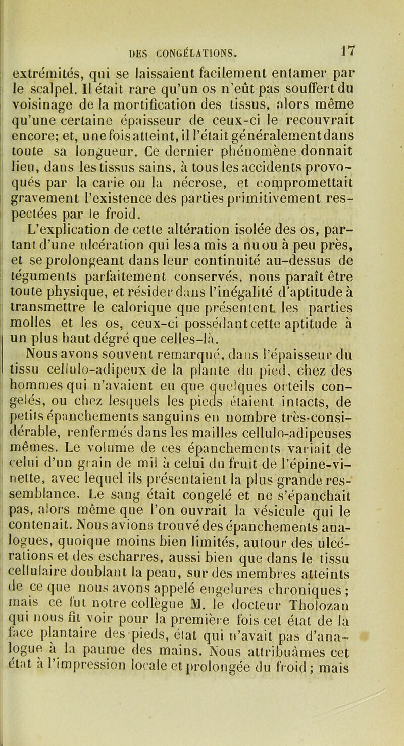 extrémités, qui se laissaient facilement entamer par le scalpel. Il était rare qu’un os n’eût pas souffert du voisinage de la mortification des tissus, alors même qu’une certaine épaisseur de ceux-ci le recouvrait encore; et, une foisatteint, il l’était généralementdans toute sa longueur. Ce dernier phénomène donnait lieu, dans les tissus sains, à tous les accidents provo- qués par la carie ou la nécrose, et compromettait gravement l’existence des parties primitivement res- pectées par le froid. L’explication de cette altération isolée des os, par- tant d’une ulcération qui lésa mis a nu ou à peu près, et se prolongeant dans leur continuité au-dessus de téguments parfaitement conservés, nous paraît être toute physique, et résider dans l’inégalité d’aptitude à transmettre le calorique que présenicnL les parties molles et les os, ceux-ci possédant cette aptitude à un plus haut dégré que celles-là. Nous avons souvent remarqué, dans l’épaisseur du tissu cellulo-adipeux de la plante du pied, chez des hommes qui n’avaient eu que quelques orteils con- gelés, ou chez lesquels les pieds élaient iniacts, de petits épanchements sanguins en nombre très-consi- dérable, renfermés dans les mailles cellulo-adipeuses mêmes. Le volume de ces épanchements variait de celui d’un gi ain de mil à celui du fruit de l’épine-vi- nelte, avec lequel ils présentaient la plus grande res- semblance. Le sang était congelé et ne s’épanchait pas, alors même que l’on ouvrait la vésicule qui le contenait. Nous avions trouvé des épanchements ana- logues, quoique moins bien limités, autour des ulcé- rations et (les escharres, aussi bien que dans le tissu cellulaire doublant la peau, sur des membres atteints (le ce que nous avons appelé engelures chroniques ; mais ce fui notre collègue M. \e docteur Tholozan (|ui nous fil voir pour la première fois cet état de la face plantaire des pieds, état qui n’avait pas d’ana- logue à la paume des mains. Nous attribuâmes cet état à l’impression locale et prolongée du froid; mais