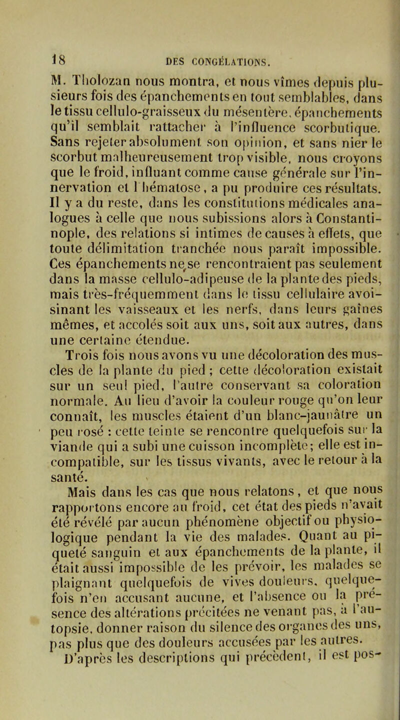 M. Tliolozan nous montra, et nous vîmes depuis plu- sieurs fois (les épanchements en tout semblables, dans le tissu cellulo-graisseux du mésentère, épanchements qu’il semblait rattacher à l’influence scorbutique. Sans rejeter absolument son opinion, et sans nier le scorbut malheureusement trop visible, nous croyons que le froid, influant comme cause générale sur l’in- nervation et 1 hématose, a pu produire ces résultats. Il y a du reste, dans les constitiuions médicales ana- logues à celle que nous subissions alors à Constanti- nople, des relations si intimes de causes h effets, que toute délimitation tranchée nous paraît impossible. Ces épanchements ne,se rencontraient pas seulement dans la masse cellulo-adipeuse de la plante des pieds, mais très-fréquemment dans le tissu cellulaire avoi- sinant les vaisseaux et les nerfs, dans leurs gaines mêmes, et accolés soit aux uns, soit aux autres, dans une certaine étendue. Trois fois nous avons vu une décoloration des mus- cles de la plante du pied ; cette décoloration existait sur un seul pied, l’autre conservant sa coloration normale. Au lieu d’avoir la couleur rouge qu’on leur connaît, les muscles étaient d’un blanc-jaunâtre un peu rosé : cette teinte se rencontre quelquefois sur la viande qui a subi une cuisson incomplète; elle est in- compatible, sur les tissus vivants, avec le retour h la santé. Mais dans les cas que nous relatons, et que nous rapportons encore au froid, cet état des pieds n’avait été révélé par aucun phénomène objectif ou physico- logique pendant la vie des malades. Quant au pi- queté sanguin et aux épanchements de la plante, il était aussi impossible de les prévoir, les malades se plaignant quelquefois de vives douleurs, quelque- fois n’en accusant aucune, et l’absence ou la pré- sence des altérations précitées ne venant pas, a l’au- topsie. donner raison du silence des organes des uns, pas plus que des douleurs accusées par les autres. D’après les descriptions qui précèdent, il est pos-