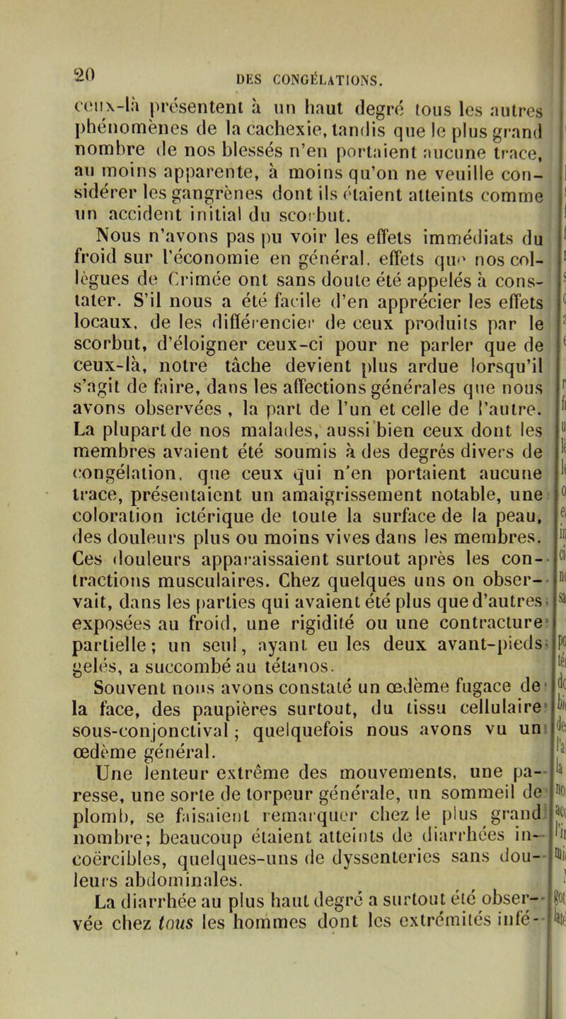 ceux-là |)résentenl à un haut degré tous les autres phénomènes de la cachexie, tandis que le plus grand nombre de nos blessés n’en portaient aucune trace, au moins apparente, h moins qu’on ne veuille con- i sidérer les gangrènes dont ils étaient atteints comme un accident initial du scorbut. * Nous n’avons pas pu voir les effets immédiats du * froid sur l’économie en général, effets quu nos col- ' lègues de Crimée ont sans doute été appelés à cons- ' later. S’il nous a été facile d’en apprécier les effets ^ locaux, de les difféi encier de ceux produits par le ^ scorbut, d’éloigner ceux-ci pour ne parler que de ceux-là, notre tâche devient plus ardue lorsqu’il s’agit de faire, dans les affections générales que nous '' avons observées , la part de l’un et celle de l’autre, La plupart de nos malades, aussi bien ceux dont les “ membres avaient été soumis à des degrés divers de congélation, que ceux qui n’en portaient aucune trace, présentaient un amaigrissement notable, une “ coloration ictérique de toute la surface de la peau, des douleurs plus ou moins vives dans les membres. Ces douleurs appai-aissaient surtout après les con-- tractions musculaires. Chez quelques uns on obser- vait, dans les parties qui avaient été plus que d’autres- ^ exposées au froid, une rigidité ou une contracture’ partielle; un seul, ayant eu les deux avant-pieds; P(i gelés, a succombé au tétanos. J' Souvent nous avons constaté un œdème fugace de* la face, des paupières surtout, du tissu cellulaire’ sous-conjonctival ; quelquefois nous avons vu un œdème général. Une lenteur extrême des mouvements, une pa- ^ resse, une sorte de torpeur générale, un sommeil de plomb, se faisaient remarquer chez le plus grand nombre; beaucoup étaient atteints de diarrhées in- hi coërcibles, quelques-uns de dyssenteries sans dou- ’ïii leurs abdominales. ^ I • La diarrhée au plus haut degré a surtout été obser- Hoi vée chez tmis les hommes dont les extrémités inlé- li'îlf