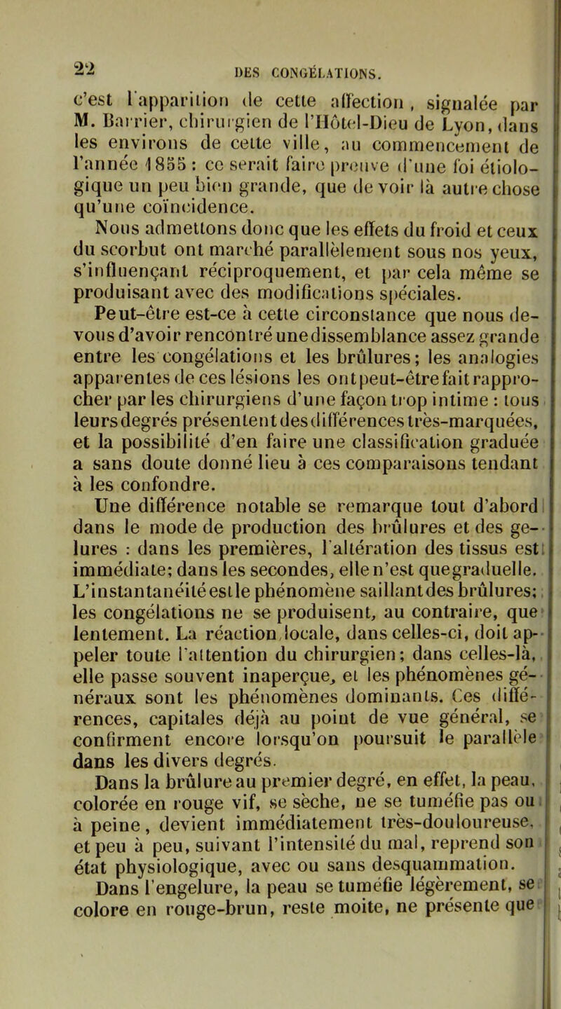 c’est l appariiioti de cette aU’ectioii, signalée par M. Bai rier, cliirurgien de l’Hotcl-Dieu de Lyon, dans les environs de cette ville, au commencement de l’année 1855 : ce serait faire preuve d'une foi étiolo- gique un peu bien grande, que devoir là autre chose qu’une coïncidence. Nous admettons donc que les effets du froid et ceux du scorbut ont marché parallèlement sous nos yeux, s’influençant réciproquement, et par cela même se produisant avec des modifications s[)éciales. Peut-être est-ce h cette circonstance que nous de- vons d’avoir rencontré unedissemhlance assez grande entre les congélations et les brûlures; les analogies apparentes de ces lésions les ontpeut-êtrefaitrappro- cher par les chirurgiens d’une façon trop intime : tous leursdegrés présententdesdifférences très-marquées, et la possibilité d’en faire une classification graduée a sans doute donné lieu à ces comparaisons tendant à les confondre. Une différence notable se remarque tout d’abord I dans le mode de production des brûlures et des ge-- lures : dans les premières, l’altération des tissus estL immédiate; dans les secondes, elle n’est quegraduelle. L’instantanéitéestle phénomène saillantdes brûlures; les congélations ne se produisent, au contraire, que* lentement. La réaction,locale, dans celles-ci, doit ap-- peler toute l'attention du chirurgien; dans celles-là, elle passe souvent inaperçue^ et les phénomènes gé- néraux sont les phénomènes dominants. Ces diffé- rences, capitales déjà au point de vue général, se* confirment encore lorsqu’on poursuit le parallèle dans les divers degrés. Dans la brûlure au premier degré, en effet, la peau, colorée en rouge vif, se sèche, ne se tuméfie pas oui à peine, devient immédiatement très-douloureuse, ^ et peu à peu, suivant l’intensité du mal, reprend son ^ ^ état physiologique, avec ou sans desquammation. . Dans l’engelure, la peau se tuméfie légèrement, sei ^ colore en rouge-brun, reste moite, ne présente que* ; ^