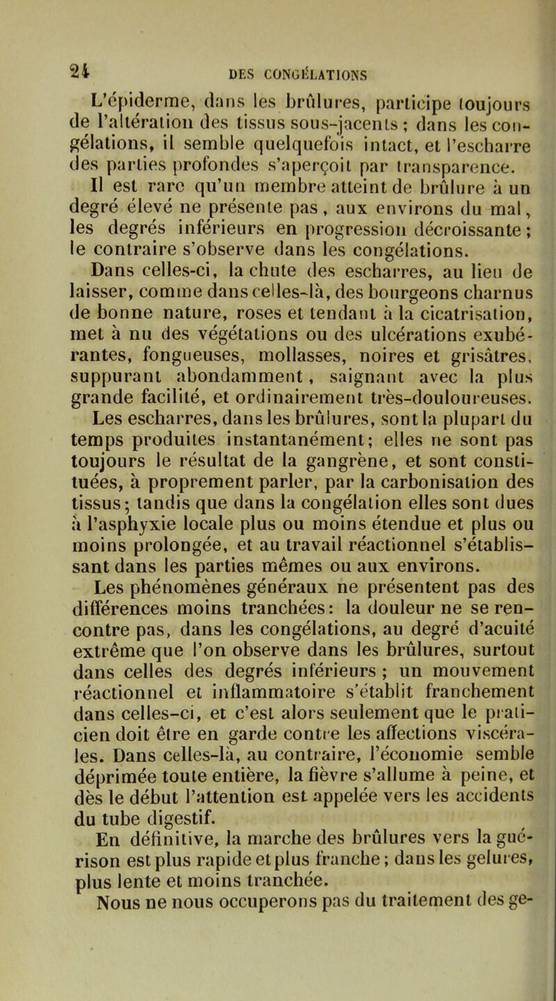 L’épiderme, d.'jus les brûlures, pariicipe toujours de l’alléralioii des tissus sous-jacents ; dans lescon- î^élations, il semble quelquefois intact, et l’escharre des parties profondes s’aperçoit par transparence. Il est rare qu’un membre atteint de brûlure à un degré élevé ne présente pas, aux environs du mal, les degrés inférieurs en progression décroissante ; le contraire s’observe dans les congélations. Dans celles-ci, la chute des escharres, au lieu de laisser, comme dans celles-là, des bourgeons charnus de bonne nature, roses et tendant à la cicatrisation, met à nu des végétations ou des ulcérations exubé- rantes, fongueuses, mollasses, noires et grisâtres, suppurant abondamment, saignant avec la plus grande facilité, et ordinairement très-douloureuses. Les escharres, dans les brûlures, sont la plupart du temps produites instantanément; elles ne sont pas toujours le résultat de la gangrène, et sont consti- tuées, à proprement parler, par la carbonisation des tissus; tandis que dans la congélation elles sont dues à l’asphyxie locale plus ou moins étendue et plus ou moins prolongée, et au travail réactionnel s’établis- sant dans les parties mêmes ou aux environs. Les phénomènes généraux ne présentent pas des différences moins tranchées : la douleur ne se ren- contre pas, dans les congélations, au degré d’acuité extrême que l’on observe dans les brûlures, surtout dans celles des degrés inférieurs ; un mouvement réactionnel et inflammatoire s’établit franchement dans celles-ci, et c’est alors seulement que le pi aii- cien doit être en garde contre Les affections viscéra- les. Dans celles-là, au conti aire, l’économie semble déprimée toute entière, la fièvre s’allume à peine, et dès le début l’attention est appelée vers les accidents du tube digestif. En définitive, la marche des brûlures vers la gué- rison est plus rapide et plus franche ; dans les gelures, plus lente et moins tranchée. Nous ne nous occuperons pas du traitement des ge-