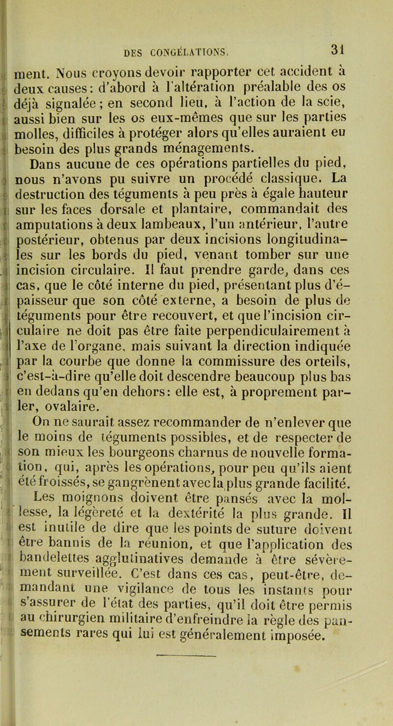 ment. Nous croyons devoir rapporter cet accident à deux causes: d’abord à l’altération préalable des os déjà signalée; en second lieu, à l’action de la scie, aussi bien sur les os eux-mêmes que sur les parties molles, difficiles à protéger alors qu’elles auraient eu besoin des plus grands ménagements. Dans aucune de ces opérations partielles du pied, nous n’avons pu suivre un procédé classique. La destruction des téguments à peu près à égale hauteur sur les faces dorsale et plantaire, commandait des amputations à deux lambeaux, l’un antérieur, l’autre postérieur, obtenus par deux incisions longitudina- les sur les bords du pied, venant tomber sur une incision circulaire. Il faut prendre garde, dans ces cas, que le côté interne du pied, présentant plus d’é- paisseur que son côté externe, a besoin de plus de téguments pour être recouvert, et que l’incision cir- culaire ne doit pas être faite perpendiculairement à l’axe de l’organe, mais suivant la direction indiquée par la courbe que donne la commissure des orteils, c’esl-à-dire qu’elle doit descendre beaucoup plus bas en dedans qu’en dehors: elle est, à proprement par- ler, ovalaire. On ne saurait assez recommander de n’enlever que : le moins de téguments possibles, et de respecter de son mieux les bourgeons charnus de nouvelle forma- tion, qui, après les opérations, pour peu qu’ils aient été froissés, se gangrènent avec la,plus grande facilité. Les moignons doivent être pansés avec la mol- lesse, la légèreté et la dextérité la plus grande. Il est inutile de dire que les points de suture doivent être bannis de la réunion, et que l’application des bandelettes agglulinatives demande à être sévère- ment surveillée. C’est dans ces cas, peut-être, de- mandant une vigilance de tous les instants pour s’assurer de l'état des parties, qu’il doit être permis i au chirurgien militaire d’enfreindre la règle des pan- k sements rares qui lui est généralement imposée.