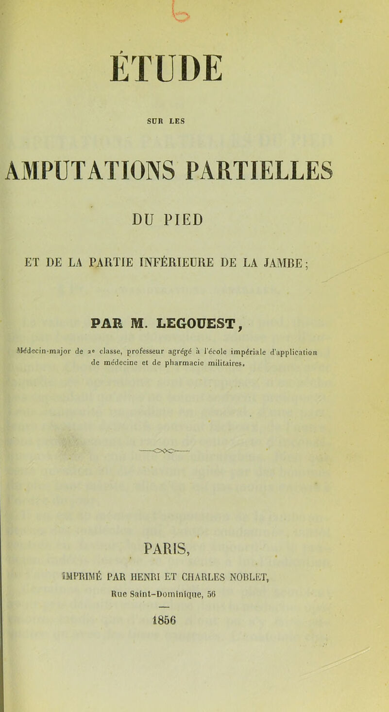 L> SUR LES AMPUTATIONS PARTIELLES DU PIED ET DE LA PARTIE INFÉRIEURE DE LA JAMBE ; PAR M. LEGOUEST, -Wdecin-major de a» classe, professeur agrégé à l'école impériale d'application de médecine et de pharmacie militaires. PARIS, ÎMPRIMÉ PAR HENRI ET CHARLES NORLET, Uufi Saint-Dominîqne, 56 1866