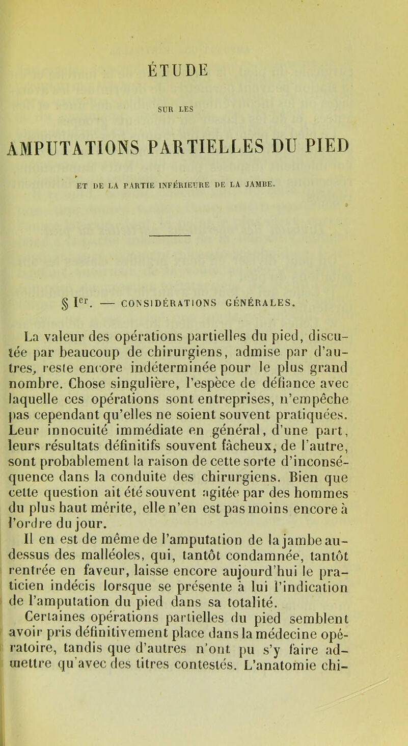 ÉTUDE SUR LES AMPUTATIONS PARTIELLES DU PIED ET DE LA PARTIE INFÉRIEURE DE LA JAMBE. § CONSIDÉRATIONS GÉNÉRALES. La valeur des opérations partielles du pied, discu- tée par beaucoup de chirurgiens, admise par d’au- treS;, reste encore indéterminée pour le plus grand nombre. Chose singulière, l’espèce de défiance avec laquelle ces opérations sont entreprises, n’empêche pas cependant qu’elles ne soient souvent pratiquées. Leur innocuité immédiate en général, d’une part, leurs résultats définitifs souvent fâcheux, de l’autre, sont probablement la raison de cette sorte d’inconsé- quence dans la conduite des chirurgiens. Bien que celte question ait été souvent agitée par des hommes du plus haut mérite, elle n’en est pas moins encore à l’ordre du jour. Il en est de même de l’amputation de la jambe au- dessus des malléoles, qui, tantôt condamnée, tantôt rentrée en faveur, laisse encore aujourd’hui le pra- ticien indécis lorsque se présente à lui l’indication r de l’amputation du pied dans sa totalité. Certaines opérations partielles du pied semblent avoir pris définitivement place dans la médecine opé- î raloire, tandis que d’autres n’ont pu s’y faire ad- mettre qu’avec des litres contestés. L’anatomie chi-