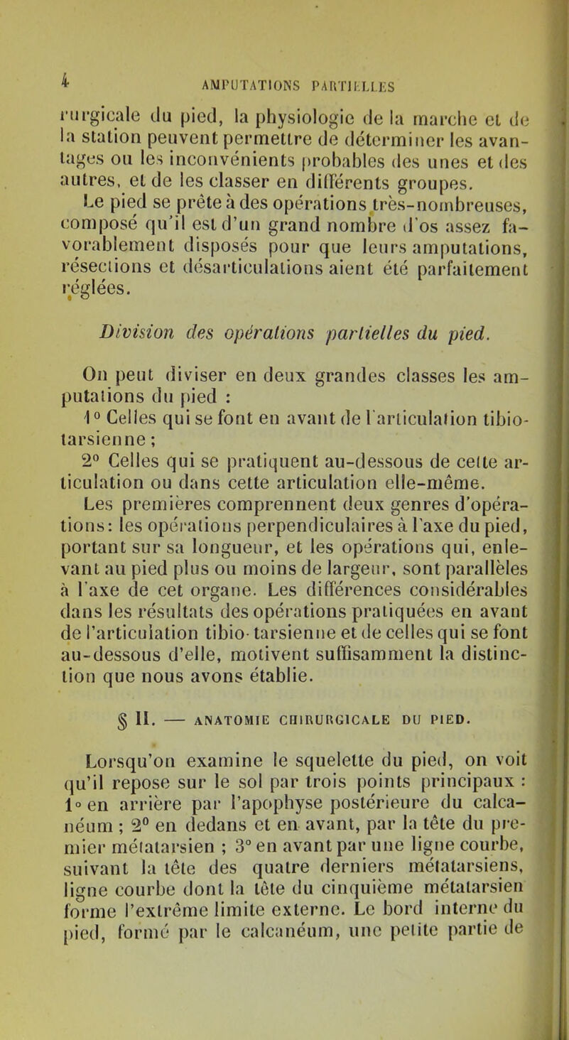 nipgicale du pied, la physiologie de la mapche et de la station peuvent permettre de déterminer les avan- tages ou les inconvénients |)rol)ables des unes et des autres, et de les classer en dilïérents groupes. Le pied se prétendes opérations.très-nombreuses, composé qu’il est d’un grand nombre d’os assez fa- vorablement disposés pour que leurs amputations, réseciions et désarticulations aient été parfaitement i^églées. Division des opérations partielles du pied. On peut diviser en deux grandes classes les am- putations du pied : 1° Celles qui se font en avant de rarliculation tibio- larsienne ; 2® Celles qui se pratiquent au-dessous de celle ar- ticulation ou dans cette articulation elle-même. Les premières comprennent deux genres d’opéra- lions: les opérations perpendiculaires à Taxe du pied, portant sur sa longueur, et les opérations qui, enle- vant au pied plus ou moins de largeur, sont parallèles h l’axe de cet organe. Les différences considérables dans les résultats des opérations pratiquées en avant de l’articulation tibio- tarsienne et de celles qui se font au-dessous d’elle, motivent suffisamment la distinc- tion que nous avons établie. § H. — anatomie chirurgicale du pied. Lorsqu’on examine le squelette du pied, on voit qu’il repose sur le sol par trois points principaux : l°en arrière par l’apophyse postérieure du calca- néum ; 2® en dedans et en avant, par la tête du pre- mier métatarsien ; 3“ en avant par une ligne courbe, suivant la tête des quatre derniers métatarsiens, ligne courbe dont la tôle du cinquième métatarsien forme l’extrême limite externe. Le bord interne du [)ied, formé par le calcanéum, une petite partie de