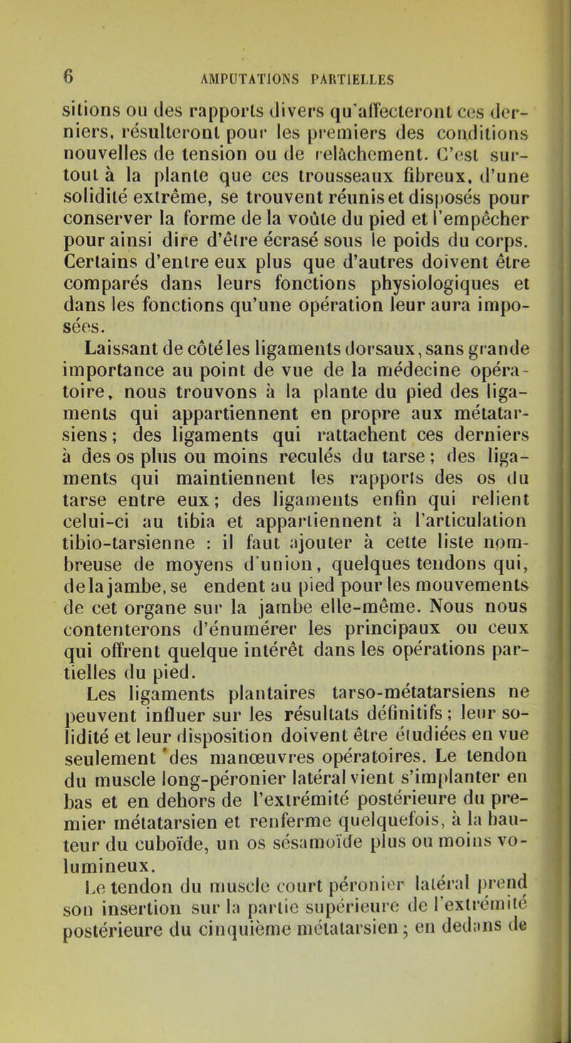 sillons OU des rapports divers qu'affecteront ces der- niers, résulteront pour les premiers des conditions : nouvelles de tension ou de relâchement. C’est sur- tout à la plante que ces trousseaux fibreux, d’une solidité extrême, se trouvent réunis et disposés pour '• conserver la forme de la voûte du pied et l’empêcher | pour ainsi dire d’être écrasé sous le poids du corps. Certains d’entre eux plus que d’autres doivent être comparés dans leurs fonctions physiologiques et dans les fonctions qu’une opération leur aura impo- sées. Laissant de côté les ligaments dorsaux, sans grande importance au point de vue de la médecine opéra- toire, nous trouvons à la plante du pied des liga- ments qui appartiennent en propre aux métatar- siens ; des ligaments qui rattachent ces derniers à des os plus ou moins reculés du tarse ; des liga- ments qui maintiennent les rapports des os du tarse entre eux; des ligaments enfin qui relient celui-ci au tibia et appartiennent à l’articulation tibio-tarsienne : il faut ajouter à celte liste nom- breuse de moyens d’union, quelques tendons qui, de la jambe, se endent au pied pour les mouvements de cet organe sur la jambe elle-même. Nous nous contenterons d’énumérer les principaux ou ceux qui offrent quelque intérêt dans les opérations par- tielles du pied. Les ligaments plantaires tarso-métatarsiens ne peuvent influer sur les résultats définitifs; leur so- lidité et leur disposition doivent être éiudiées en vue seulement *des manœuvres opératoires. Le tendon du muscle long-péronier latéral vient s’implanter en bas et en dehors de l’extrémité postérieure du pre- mier métatarsien et renferme quelquefois, a la hau- teur du cuboïde, un os sésamoïde plus ou moins vo- lumineux. Le tendon du muscle court péronier latéral prend \ son insertion sur la partie supérieure de l’extrémité postérieure du cinquième métatarsien ; en dedans de i
