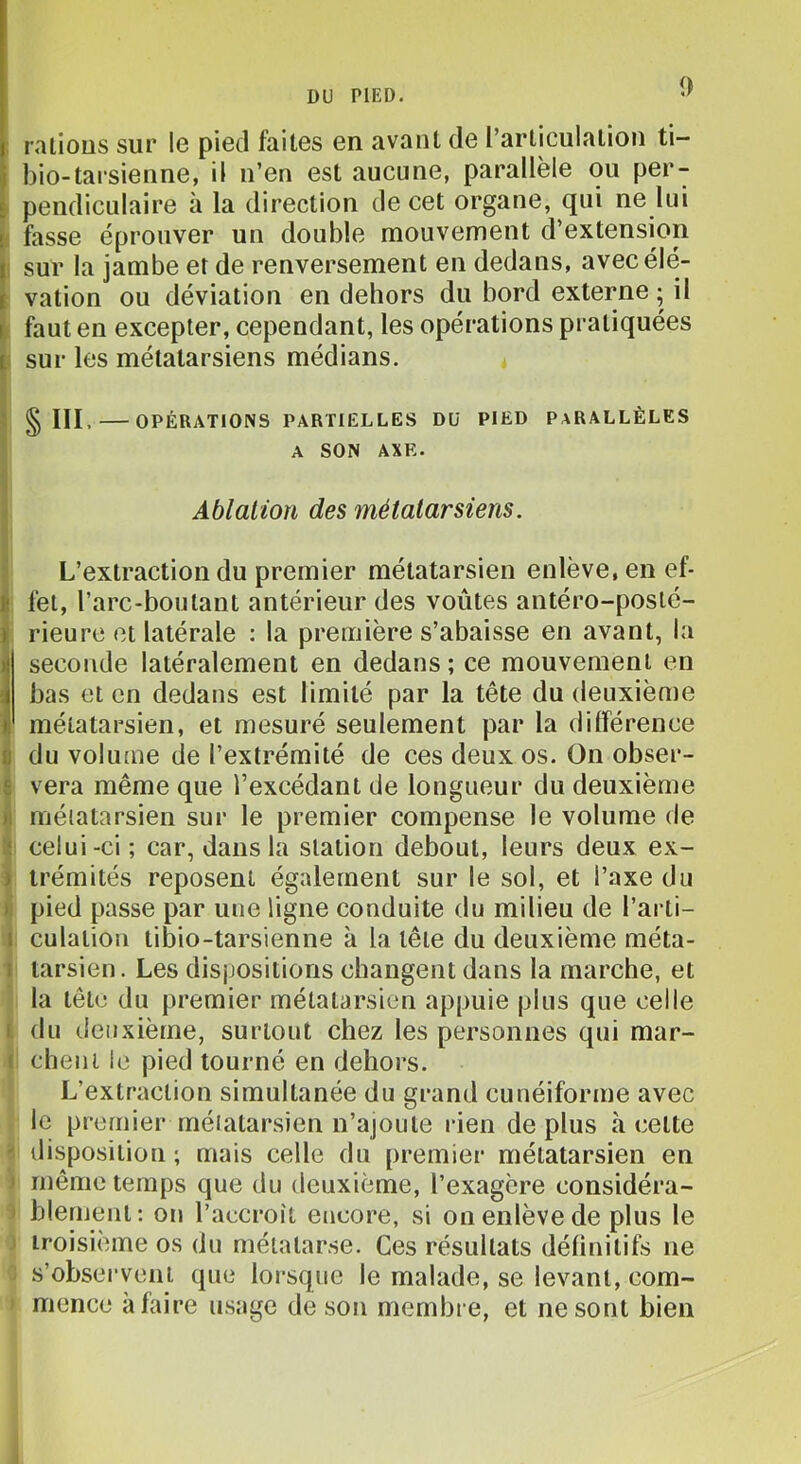 raiious sur le pied faites en avant de rarticulation ti- bio-tarsienne, il n’en est aucune, parallèle ou per- û pendiculaire à la direction de cet organe, qui ne lui t fasse éprouver un double mouvement d’extension ii sur la jambe et de renversement en dedans, avecélé- i vation ou déviation en dehors du bord externe ; il I faut en excepter, cependant, les opérations pratiquées I sur les métatarsiens médians. V ? § III. OPÉRATIONS PARTIELLES DU PIED PARALLÈLES ' A SON AXE. i > Ablation des métatarsiens. ' L’extraction du premier métatarsien enlève, en ef- il fel, l’arc-boutant antérieur des voûtes antéro-posté- i rieure et latérale : la première s’abaisse en avant, la 1 seconde latéralement en dedans; ce mouvement en bas et en dedans est limité par la tête du deuxième métatarsien, et mesuré seulement par la dilférence (I du volume de l’extrémité de ces deux os. On obser- £ vera même que l’excédant de longueur du deuxième n métatarsien sur le premier compense le volume de lî celui-ci ; car, dans la station debout, leurs deux ex- ) trémités reposent également sur le sol, et l’axe du li pied passe par une ligne conduite du milieu de l’arti- i culation tibio-tarsienne à la tête du deuxième méta- i tarsien. Les dispositions changent dans la marche, et la tête du premier métatarsien appuie plus que celle I du deuxième, surtout chez les personnes qui mar- I cheiii le pied tourné en dehors. L’extraction simultanée du grand cunéiforme avec le premier métatarsien n’ajoute rien déplus à cette  disposition ; mais celle du premier métatarsien en ) même temps que du deuxième, l’exagère considéra- > blement: on l’accroît encore, si on enlève de plus le ' troisième os du métatarse. Ces résultats définitifs ne s’observent que loi’sque le malade, se levant, com- mence à faire usage de son membre, et ne sont bien