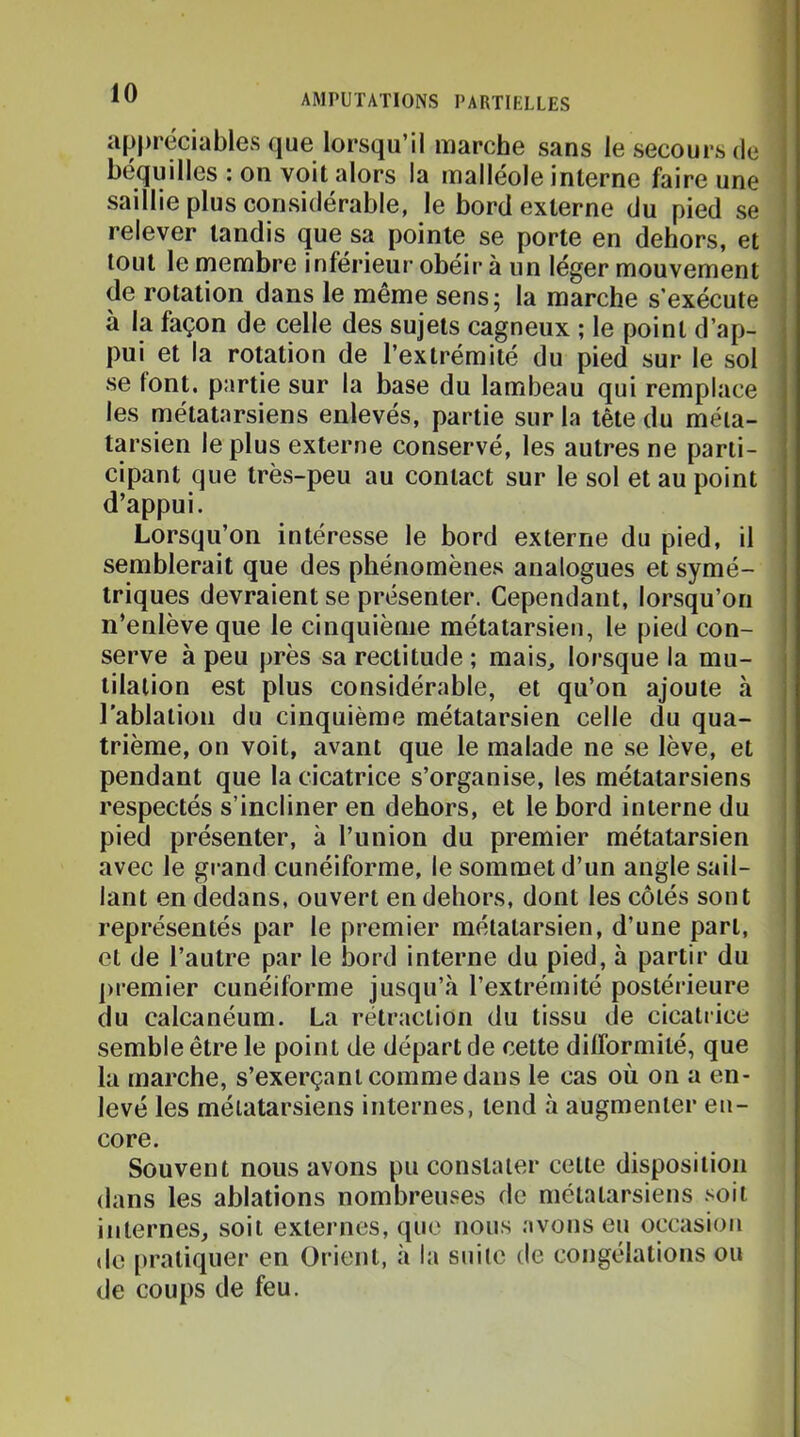 .1 ) appréciables que lorsqu’il marche sans le secours de ; béquilles ; on voit alors la malléole interne faire une ' saillie plus considérable, le bord externe du pied se relever tandis que sa pointe se porte en dehors, et tout le membre inférieur obéir à un léger mouvement de rotation dans le même sens; la marche s’exécute < à la façon de celle des sujets cagneux ; le point d’ap- pui et la rotation de l’extrémité du pied sur le sol se font, partie sur la base du lambeau qui remplace les métatarsiens enlevés, partie sur la tête du méta- tarsien le plus externe conservé, les autres ne parti- cipant que très-peu au contact sur le sol et au point d’appui. Lorsqu’on intéresse le bord externe du pied, il semblerait que des phénomènes analogues et symé- triques devraient se présenter. Cependant, lorsqu’on n’enlève que le cinquième métatarsien, le pied con- serve à peu près sa rectitude ; mais, lorsque la mu- tilation est plus considérable, et qu’on ajoute à l'ablation du cinquième métatarsien celle du qua- trième, on voit, avant que le malade ne se lève, et pendant que la cicatrice s’organise, les métatarsiens respectés s’incliner en dehors, et le bord interne du pied présenter, à l’union du premier métatarsien avec le grand cunéiforme, le sommet d’un angle sail- ' lant en dedans, ouvert en dehors, dont les côtés sont j représentés par le premier métatarsien, d’une part, et de l’autre par le bord interne du pied, à partir du ])remier cunéiforme jusqu’à l’extrémité postérieure du calcanéum. La rétraction du tissu de cicatrice semble être le point de départ de cette difformité, que la marche, s’exerçant comme dans le cas où on a en- levé les métatarsiens internes, tend à augmenter en- core. Souvent nous avons pu constater cette disposition dans les ablations nombreuses de métatarsiens soit internes, soit externes, que nous avons eu occasion do [iratiquer en Orient, à la suite de congélations ou de coups de feu.