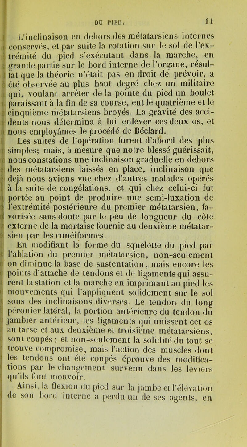 li l.’incliiiaison en dehors des mélalarsiens internes I conservés, et par suite la relation sur le sol de l’ex- J frémi lé du pied s’exécutant dans la marche, en s grande partie sur le bord interne de l’organe, résul- J tat que la théorie n’était pas en droit de prévoir, a è été observée au plus haut degré chez un militaire il qui, voulant arrêter de la pointe du pied un boulet i paraissant à la fin de sa course, eut le quatrième et le n cinquième métatarsiens broyés. La gravité des acci- i: dents nous détermina à lui enlever ces deux os, et H nous employâmes le procédé de Béclard. l Les suites de l’opération furent d’abord des plus t simples; mais, à mesure que notre blessé guérissait, fç nous constations une inclinaison graduelle en dehors fl des métatarsiens laissés en place, inclinaison que déjà nous avions vue chez d’autres malades opérés l h la suite de congélations, et qui chez celui-ci fut ! portée au point de produire une semi-luxation de l’extrémité postérieure du premier métatarsien, fa- vorisée sans doute par le peu de longueur du côté î: externe de la mortaise fournie au deuxième métatar- 9 sien par les cunéiformes. ; En modifiant la forme du squelette du pied par $ l’ablation du premier métatarsien, non-seulement r on diminue la base de sustentation, mais encore les i points d’attache de tendons et de ligaments qui assu- i rent la station et la marche en imprimant au pied les » mouvements qui l’appliquent solidement sur le sol i sous des inclinaisons diverses. Le tendon du long péronier latéral, la portion antérieure du tendon du Il jambier antérieur, les ligaments qui unissent cet os U au tarse et aux deuxième et troisième métatarsiens, 0 sont coupés ; et non-seulement la solidité du tout se ’• trouve compromise, mais l’action des muscles dont I les tendons ont été coupés éprouve des modifica- ^ lions par le changement survenu dans les leviers qu'ils font mouvoir. Ainsi, la flexion du pied sur la jambe et l’élévation de son bord interne a [lerdu un de ses agents, en