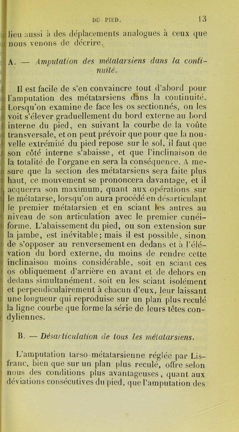 lieu Diissi à des déplacemenls analogues à ceux que nous venons de décrire. A. — Amputation des métatarsiens dans la conH- nuité. Il est facile de s’en convaincre tout d’abord pour l’amputation des métatarsiens dans la continuité. I.orsqu’on examine de face les os sectionnés, on les voit s’élever graduellement du bord externe au bord interne du pied, en suivant la courbe de la voûte transversale, et on peut prévoir que pour que la nou- velle extrémité du pied repose sur le sol, il faut que son côté interne s’abaisse, et que l’inclinaison de la totalité de l’organe en sera la conséquence. A me- sure que la section des métatarsiens sera faite plus haut, ce mouvement se prononcera davantage, et il acquerra son maximum, quant aux opérations sur le métatarse, lorsqu’on aura procédé en désarticulant le premier métatarsien et en sciant les autres au niveau de son articulation avec le premier cunéi- forme. L’abaissement du pied, ou son extension sur la jambe, est inévitable; mais il est possible, sinon de s’opposer au renversement en dedans et à l’élé- vation du bord externe, du moins de rendre cette inclinaison moins considérable, soit en sciant ces os obliquement d’arrière en avant et de dehors en dedans simultanément, soit en les sciant isolément et perpendiculairement à chacun d’eux, leur laissant une longueur qui reproduise sur un plan plus reculé la ligne courbe que forme la série de leurs têtes con- dyliennes. B. — Désarticulation de tous les métatarsiens. L’amputation tarso-métalarsienne réglée par Lis- franc, bien que sur un plan plus reculé, olïre selon nous des conditions plus avantageuses, quant aux déviations consécutives du pied, que l’amputation des