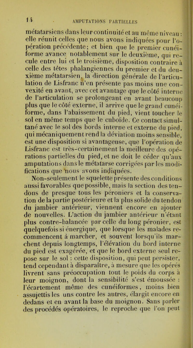 U métatarsiens dans leur continuité et au même niveau : elle réunit celles que nous avons indiquées pour l’o- pération précédente; et bien que le premier cunéi- forme avance notablement sur le deuxième, qui re- cule entre lui et le troisième, disposition contraire à celle des têtes phalangiennes du premier et du deu- xième métatarsien, la direction générale de l’articu- lation de Lisfranc lî’en présente pas moins une con- vexité en avant, avec cet avantage que le côté interne de l’articulation se prolongeant en avant beaucoiq) plus que le côté externe, il arrive que le grand cunéi- forme, dans l’abaissement du pied, vient toucher le sol en même temps que le cuboïde. Ce contact simul- tané avec le sol des bords interne et externe du pied, qui mécaniquement rend la déviation moins sensible, est une disposition si avantageuse, que l’opération de Lisfranc est très-certainement la meilleure des opé- rations |)artielles du pied, et ne doit le céder qu’aux amputations dans le métatarse corrigées par les modi- fications que nous avons indiquées. Non-seulement le squelette présente des conditions aussi favorables que possible, mais la section des ten- dons de presque tous les péroniers et la conserva- tion de la partie postérieure et la plus solide du tendon du jambier antérieur, viennent encore en ajouter de nouvelles. L’action du jambier antérieur n’étant plus contre-balancée parcelle du long péronier, est quelquefois si énergique, que lorsque les malades re- commencent à marcher, et souvent lorsqu’ils mar- chent depuis longtemps, l’élévation du bord interne du pied est exagérée, et que le bord externe seul re- pose sur le sol ; celte disposition, qui peut persister, tend cependant à disparaître, à mesure que les opérés livrent sans préoccupation tout le poids du corps à leur moignon, dont la sensibilité s’est émoussée : l’écartement même des cunéiformes, moins bien assujettis les uns contre les autres, élargit encore en dedans et en avant la base du moignon. Sans parler des procédés opératoires, le reproche (jue l’on peut