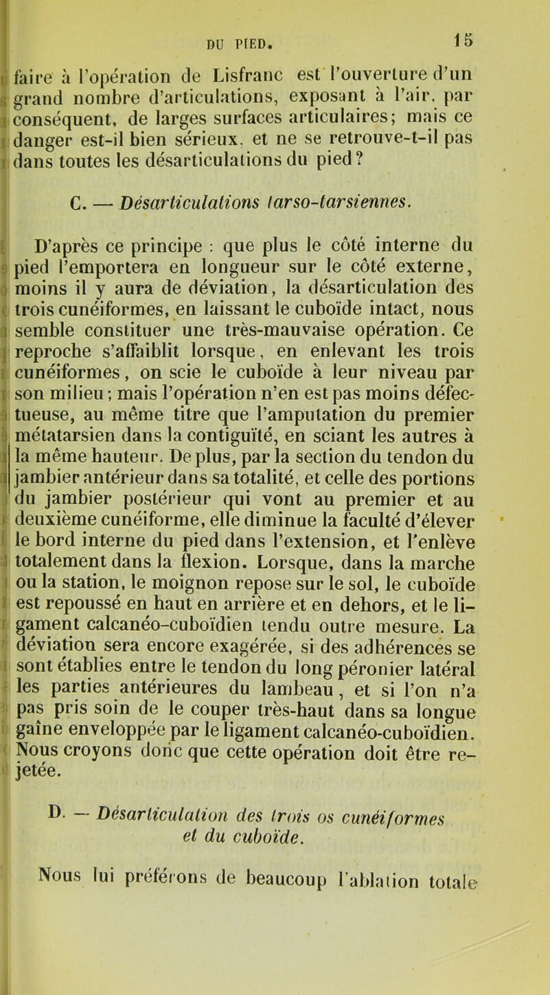 li faire à l’opération de Lisfranc est l’ouverture d’un s grand nombre d’articulations, exposant à l’air, par 1 conséquent, de larges surfaces articulaires; mais ce I danger est-il bien sérieux, et ne se retrouve-t-il pas I dans toutes les désarticulations du pied ? C. — Désarticulations tarso-tarsiennes. ( D’après ce principe ; que plus le côté interne du s pied l’emportera en longueur sur le côté externe, 0 moins il y aura de déviation, la désarticulation des c trois cunéiformes, en laissant le cuboïde intact, nous a semble constituer une très-mauvaise opération. Ce J reproche s’affaiblit lorsque, en enlevant les trois f cunéiformes, on scie le cuboïde à leur niveau par t son milieu ; mais l’opération n’en est pas moins défec- 9 tueuse, au même titre que l’amputation du premier 9 métatarsien dans la contiguïté, en sciant les autres à 1 la même hauteur. De plus, par la section du tendon du d| jambier antérieur dans sa totalité, et celle des portions i du jambier postérieur qui vont au premier et au j: deuxième cunéiforme, elle diminue la faculté d’élever * l le bord interne du pied dans l’extension, et l'enlève J totalement dans la flexion. Lorsque, dans la marche I ou la station, le moignon repose sur le sol, le cuhoïde J est repoussé en haut en arrière et en dehors, et le li- I gament calcanéo-cuboïdien tendu outre mesure. La '' déviation sera encore exagérée, si des adhérences se I sont établies entre le tendon du long péronier latéral ' les parties antérieures du lambeau, et si l’on n’a ;i pas pris soin de le couper très-haut dans sa longue I gaine enveloppée par le ligament calcanéo-cuboïdien. ' Nous croyons donc que cette opération doit être re- jetée. D. — Désarticulation des trois os cunéiformes et du cuboïde. Nous lui préférons de beaucoup l’ablation totale