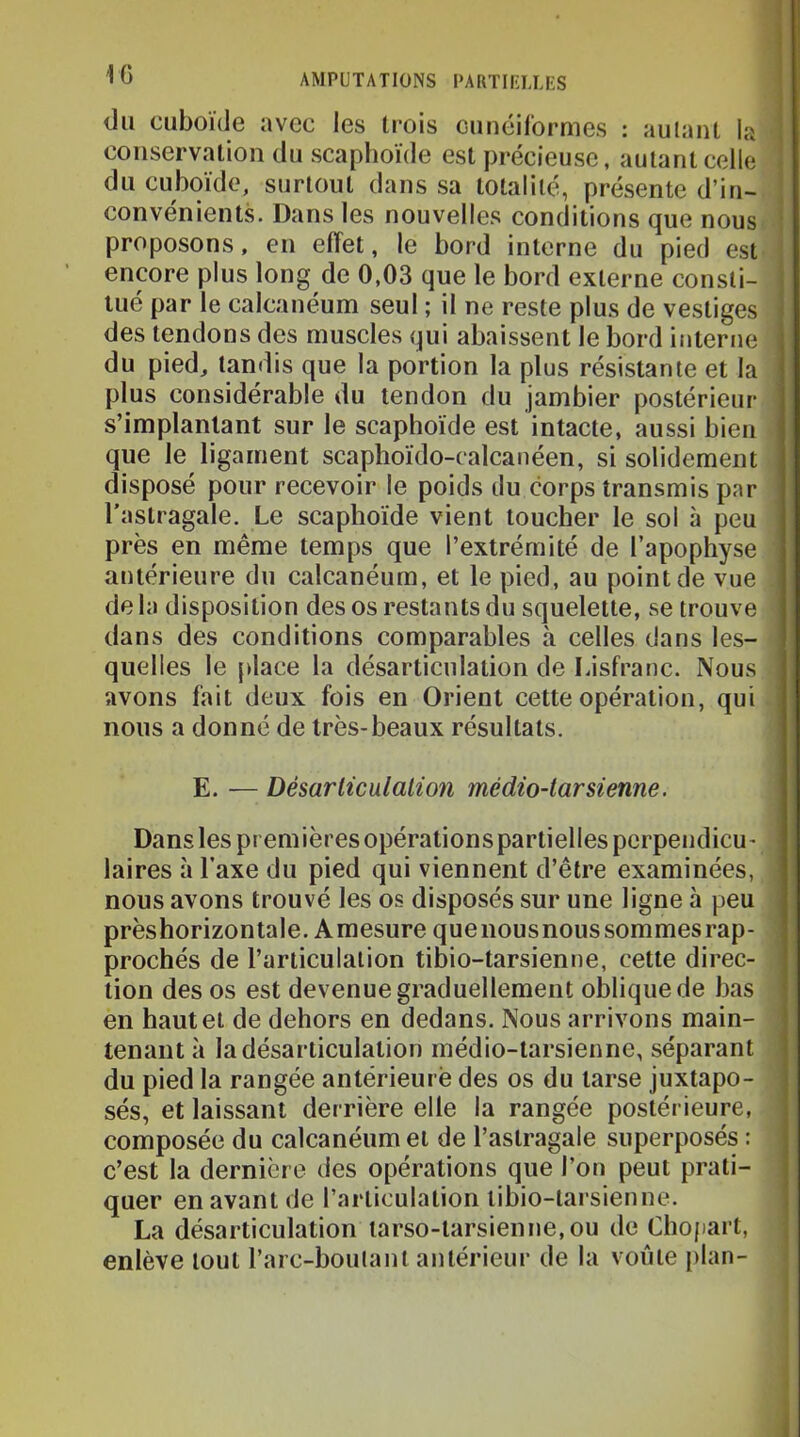 du cuboide avec les trois ciinéifornies : autant la conservation du scaphoïde est précieuse, autant celle du cuboïde, surtout dans sa totalité, présente d’in- convénients. Dans les nouvelles conditions que nous proposons, en effet, le bord interne du pied est encore plus long de 0,03 que le bord externe consti- tué par le calcanéum seul ; il ne reste plus de vestiges des tendons des muscles qui abaissent le bord interne du pied, tandis que la portion la plus résistante et la plus considérable du tendon du jambier postérieur s’implantant sur le scaphoïde est intacte, aussi bien que le ligament scaphoïdo-calcanéen, si solidement disposé pour recevoir le poids du corps transmis par l'astragale. Le scaphoïde vient toucher le sol à peu près en même temps que l’extrémité de l’apophyse antérieure du calcanéum, et le pied, au point de vue de la disposition des os restants du squelette, se trouve dans des conditions comparables à celles dans les- quelles le place la désarticulation de Lisfranc. Nous avons fait deux fois en Orient cette opération, qui nous a donné de très-beaux résultats. E. — Désarlicülalion mcdio-larsienne. Dans les premières opérations partielles perpendicu- laires à Taxe du pied qui viennent d’être examinées, nous avons trouvé les os disposés sur une ligne à peu prèshorizontale. Amesure quenousnoussommes rap- prochés de l’articulation tibio-tarsienne, cette direc- tion des os est devenue graduellement oblique de bas en haut et de dehors en dedans. Nous arrivons main- tenant à la désarticulation médio-tarsienne, séparant du pied la rangée antérieurè des os du tarse juxtapo- sés, et laissant derrière elle la rangée postérieure, composée du calcanéum et de l’astragale superposés : c’est la dernière des opérations que l’on peut prati- quer en avant de l’articulation tibio-tarsienne. La désarticulation iarso-tarsienne,ou de Chopart, enlève tout l’arc-boutant antérieur de la voûte plan-