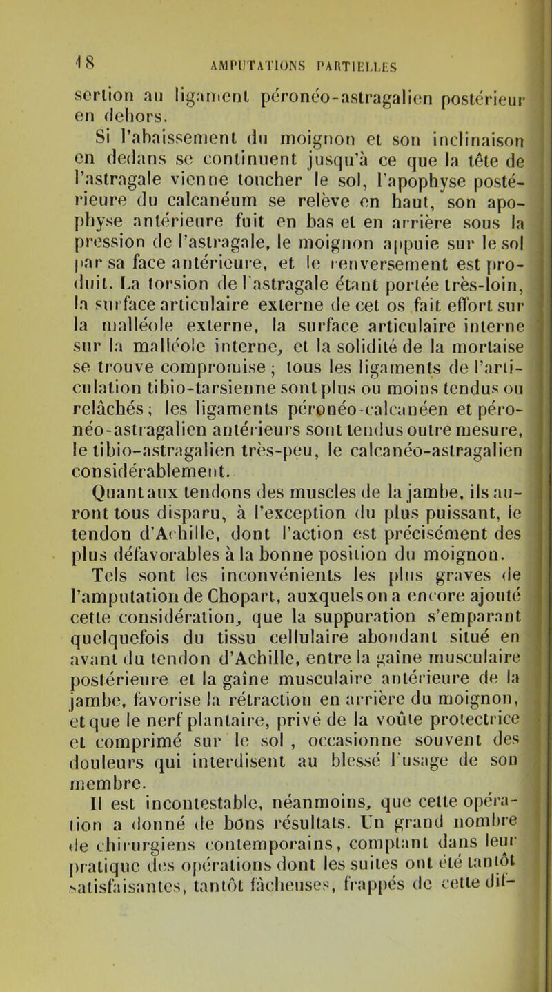 -18 scniori an ligament péronéo-aslragalien postérieur en dehors. Si l’abaissement du moignon et son inclinaison : en dedans se continuent jusqu’à ce que la tête de l’astragale vienne toucher le sol, l’apophyse posté- rieure du calcanéum se relève en haut, son apo- ! physe antérieure fuit en bas et en arrière sous la j pression de l’astragale, le moignon appuie sur le sol j |iar sa face antérieure, et le renversement est firo- duit. La torsion de l astragale étant portée très-loin, la surface articulaire externe de cet os fait effort sur- la malléole externe, la surface articulaire interne ' sur la malléole interne, et la solidité de la mortaise se trouve compromise; tous les ligaments de l’arti- culation ti bio-tarsien ne sont plus ou moins tendus ou relâchés; les ligaments péronéo-calcanéen et péro- néo-astragalien antér ieurs sont tendus outre mesure, le tibio-astragalien très-peu, le calcanéo-astragalien considérablement. Quant aux tendons des muscles de la jambe, ils au- ront tous disparu, à l’exception du plus puissant, le tendon d’Achille, dont l’action est pi-écisément des plus défavorables à la bonne position dir moignon. Tels sont les inconvénients les phrs graves de l’amputation de Chopart, auxquels on a encore ajorrté cette considération, que la suppuration s’emparant quelquefois du tissu cellulaire abondant situé en avant du tendon d’Achille, entre la gaine musculaire j postérieure et la gaine musculaire antérieui-e de la ) jambe, favorise la rétraction en arrière du moignon, i et que le nerf plantaire, privé de la voûte protectrice | et comprimé sur le sol , occasionne souvent des , douleurs qui interdisent au blessé l usage de son ; membre. Il est incontestable, néanmoins, que celte opéra- tion a donné de bons résultats. Un grand nombre de chirurgiens contemporains, conqtlant dans leur pratique des opérations dont les suites ont été tantôt satisfaisantes, tantôt fâcheuses, frappés de cette dit-