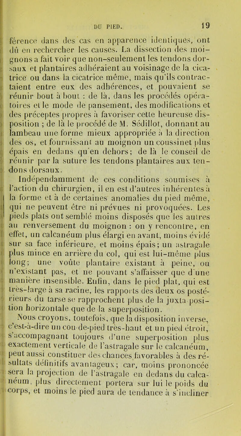 férenco dans des cas en apparence idemiqnes, ont dn en rechercher les causes. La dissection des moi- gnons a fait voir que non-seulement les tendons dor- .saux et plantaires adhéraient au voisinage de la cica- trice ou dans la cicatrice même, mais qu’ils conti-ac- taient entre eux des adhérences, et pouvaient se réunir bout à boni ; de là, dans les procédés opéra- toii es et le mode de pansement, des modifications et des préceptes propres à favoriser cette heureuse dis- position ; de là le procédé de M. Sédillot, donnant an lambeau une forme mieux appropriée à la direction des os, et fournissant au moignon un coussinet plus épais en dedans qu'en dehors; de là le conseil de réunir par la suture les tendons plantaires aux len- 3 dons dorsaux. Indépendamment de ces conditions soumises à G l’action du chirurgien, il en est d’autres inhérentes à la foi’me et à de certaines anomalies du pied même, qui ne peuvent être ni |)révues ni provoquées. Les pieds plats out semblé moins disposés que les autres au renversement du moignon : on y l encontre. en effet, un calcanéum plus élargi en avant, moins évidé sur sa face inférieure, et moins épais; un astragale plus mince en arrière du col, qui est lui-même plus long; une voûte plantaire existant à peine, ou n’existant pas, et ne pouvant s’affaisser que d'une manière insensible. Enfin, dans le pied plat, qui est très-large à sa racine, les rappoi ts des deux os posté- rieurs du tarse S(î rapprochent plus de la juxta posi- tion horizontale que de la superposition. Nous croyons, toutefois, que la disposition inverse, c’est-à-dire un cou de-pied très-haut et un pied éti’oii, s’accompagnant toujours d’une superposition plus exactement verticale de l’astragale sur le calcanéum, peut aussi constituer des chances favorables à des ré- sultats définitifs avaniageux; car, moins prononcée sera la projection de l’astragale en dedans du calca- néum, plus directement portera sur lui le poids du corps, et moins le pied aura de tendance à s'incliner