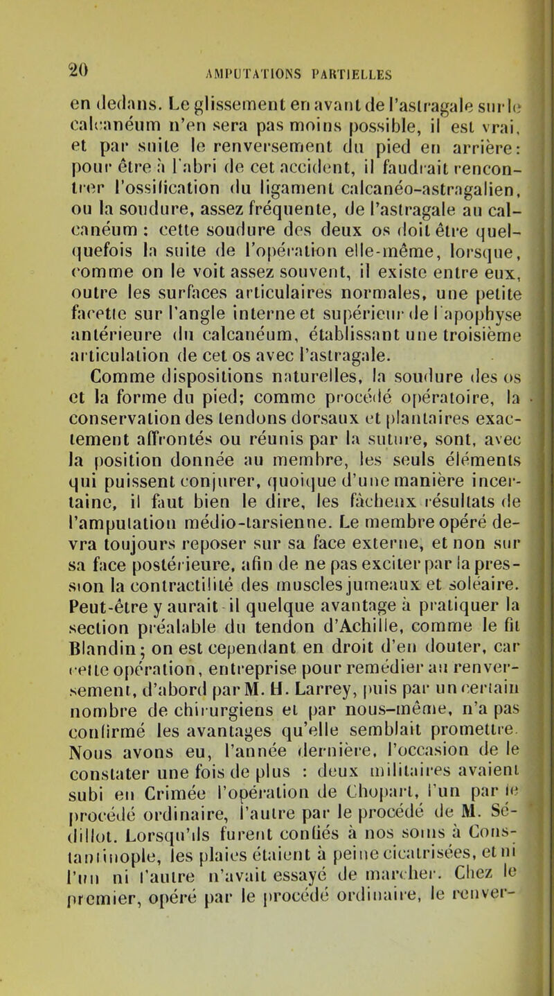 <20 en dedans. Le glissement en avant de l’astragale siirle calranéum n’en sera pas moins possible, il est vrai, et par suite le renversement du pied en arrière: pour être à l'abri de cet accident, il faudrait rencon- trer l’ossilication du ligament calcanéo-astragalien, ou la soudure, assez fréquente, de l’astragale au cal- canéum : cette soudure des deux os doit être quel- (juefois la suite de l’opération elle-même, lorsque, (‘omme on le voit assez souvent, il existe entre eux, outre les surfaces articulaires normales, une petite facette sur l’angle interne et supérieur de l apophyse antérieure du calcanéum, établissant une troisième articulation de cet os avec l’astragale. Comme dispositions naturelles, la soudure des os et la forme du pied; comme procédé o[)ératoire, la conservation des tendons dorsaux et plantaires exac- tement affrontés ou réunis par la suture, sont, avec la position donnée au membre, les seuls éléments qui puissent conjurer, quoique d’une manière incer- taine, il faut bien le dire, les fâcheux résultats de l’amputation médio-larsienne. Le membre opéré de- vra toujours reposer sur sa face externe, et non sur sa face postérieure, afin de ne pas exciter par la pres- sion la contractilité des muscles jumeaux et soléaire. Peut-être y aurait il quelque avantage à pratiquer la section préalable du tendon d’Achille, comme le fit Blandin; on est cependant en droit d’en douter, car celte opération, entreprise pour remédier au renver- sement, d’abord parM. H. Larrey, puis par unceriaiii nombre de chirurgiens et par nous-même, n’a pas confirmé les avantages qu’elle semblait promettre. Nous avons eu, l’année dernière, l’occasion de le constater une fois de plus : deux militaires avaient subi en Crimée l’opération de Chojiai'l, l’un par le procédé ordinaire, l’autre par le procédé de M. Sc- dillot. Lorsqu’ils furent confiés à nos soins à Cons- tauiinople, les plaies étaient à peine cicatrisées, et ni l’ini ni l’autre n’avait essayé démarcher. Chez le luemier, o[)éré par le procédé ordinaire, le ronver-