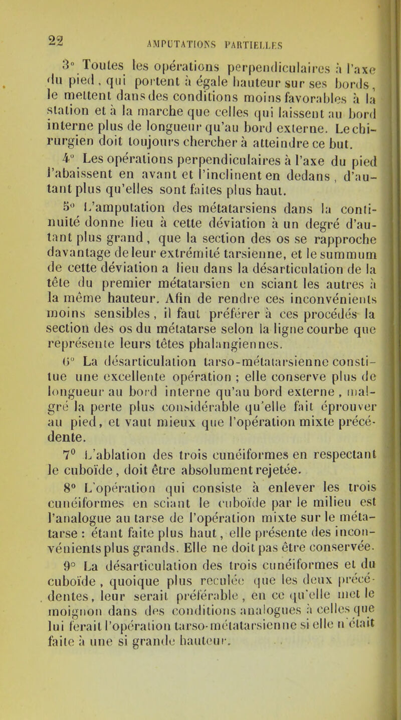 99 AMPUTATIONS PAUTIELLP.S 3° Toutes les opérations perpendiculaires à Taxe <lu pied . qui portent à égale hauteur sur ses bords, le mettent dans des conditions moins favorables à la station et à la marche que celles (jui laissent au bord interne plus de longueur qu’au bord externe. Lechi- rurgien doit toujours chercher à atteindre ce but. 4“ Les opérations perpendiculaires à l’axe du pied rabaissent en avant et l’inclinent en dedans, d’au- tant plus qu’elles sont faites plus haut. L’amputation des métatarsiens dans la conti- nuité donne lieu à cette déviation cà un degré d’au- tant plus grand, que la section des os se rapproche davantage de leur extrémité tarsienne, et le summum de cette déviation a lieu dans la désarticulation de la tête du premier métatarsien en sciant les autres à la même hauteur. Afin de rendre ces inconvénients moins sensibles, il faut préférer à ces procédés la section des os du métatarse selon la ligne courbe que représente leurs têtes phalangiennes. (>“ La désarticulation tarso-métaiarsiennc consti- tue une excellente opération ; elle conserve plus de longueur au bord interne qu’au bord externe , mal- gré la perle plus considérable qu’elle fait éprouver au pied, et vaut mieux que l’opération mixte précé- dente. 7® 1.,’ablalion des trois cunéiformes en respectant le cuboïde, doit être absolument rejetée. 8° L’opération qui consiste à enlever les trois cunéiformes en sciant le cuboïde par le milieu est l’analogue au tarse de l’opération mixte sur le méta- tarse : étant faite plus haut, elle présente des incon- vénients plus grands. Elle ne doit pas être conservée. 9° La désarticulation des trois cunéiformes et du cuboïde , quoique plus reculée (jue les deux précé- . dentes, leur serait préférable, en ce ([u’elle met le moignon dans des conditions analogues à celles que lui ferait l’opéralion tarso-métatarsien ne si elle n était faite à une si grande* baul('ur.