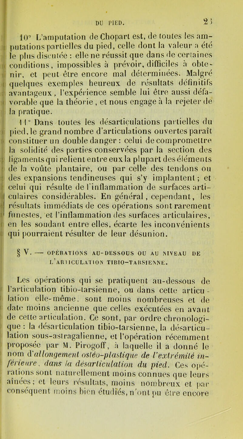 2 J 10” L’amputation de Choparl est, de toutes les am- I [)ulalions partielles du pied, celle dont la valeur a été le plus discutée : elle ne réussit que dans de certaines (( conditions, impossibles à prévoir, difficiles à obte~ I nir, et peut être encore mal déterminées. Malgré I quelques exemples heureux de résultats définitifs :• avantageux , l’expérience semble lui être aussi défa- f vorable que la théorie , et nous engage h la rejeter de la pratique. 11° Dans toutes les désarticulations partielles du I |)ied, le grand nombre d’articulations ouvertes paraît • constituer un double danger : celui de compromettre la solidité des parties conservées par la section des } ligaments qui relient entre eux la plupart des éléments ‘ de la voûte plantaire, ou par celle des tendons ou i des expansions tendineuses qui s’y implantent ; et i! celui qui résulte de l'inflammation de surfaces arti- culaires considérables. En général, cependant, les résultats immédiats de ces opérations sont rarement funestes, et l’inflammation des surfaces articulaires, f en les soudant entre elles, écarte les inconvénients t qui pourraient résulter de leur désunion. V. OPÉRATIONS AU-DESSOUS OU AU NIVEAU DE l’ari ICULATION TIBIO-TARSIENNE. Les opérations qui se pratiquent au-dessous de 1 l’articulation tibio-tarsienne, ou dans cette articu - ! lation elle-même, sont moins nombreuses et de < date moins ancienne que celles exécutées en avant de cette articulation. Ce sont, par ordre chronologi- que : la désarticulation tibio-tarsienne, la désarticu- lation sous-asiragalienne, et l’opération récemment proposée par M. Pirogolf, à laquelle il a donné le nom d'allongement osléo-plastique de rexlrémüé in- férieure. dans la désarticulation du pied. Ces opé- rations sont naturellement moins connues que leurs aînées; et leurs résultats, moins nonibrc'ux et par conséquent moins bien étudiés, n’ont pu être encore