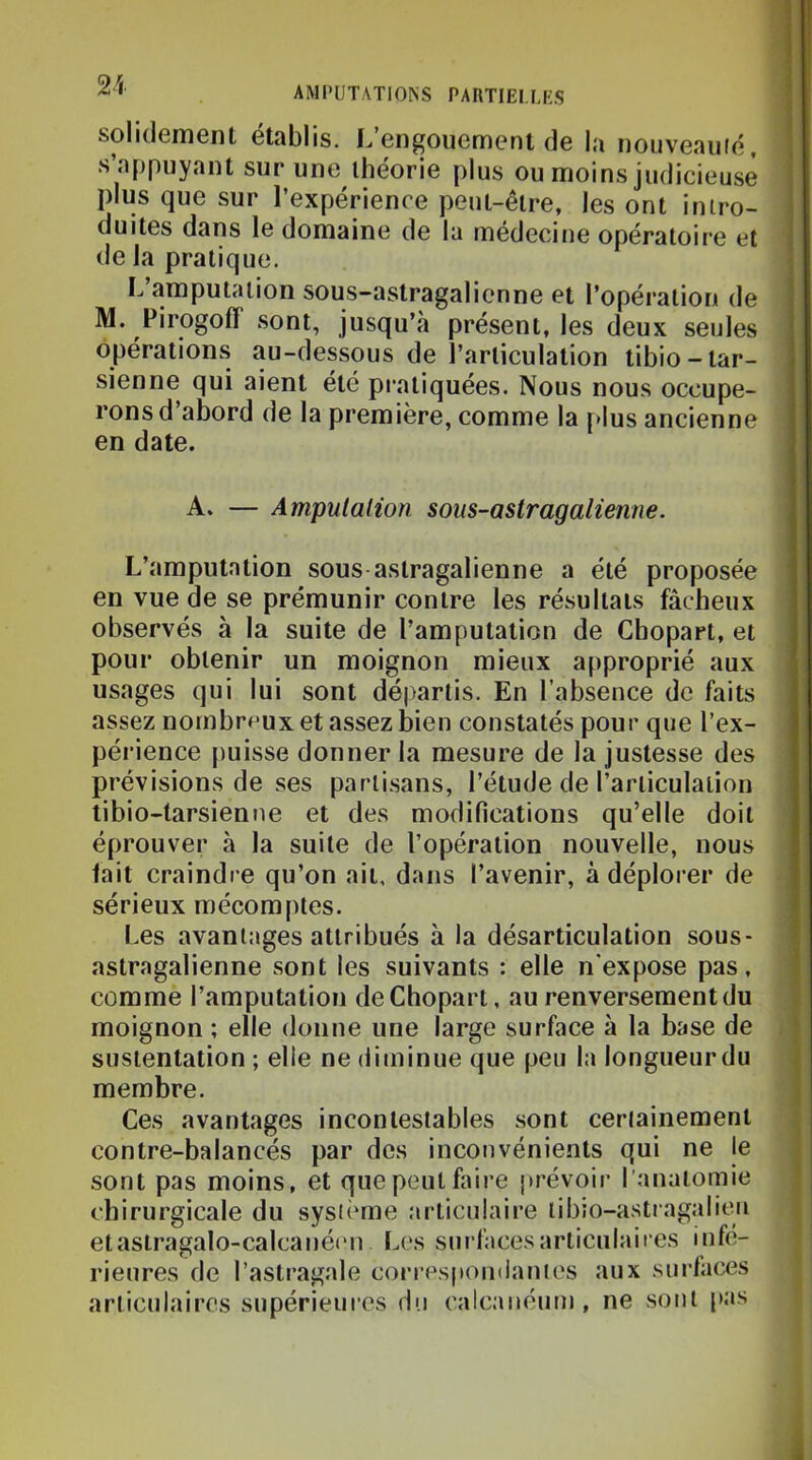 solidement établis. L’engouement de la nouveauié, s’appuyant sur une théorie plus ou moins judicieuse plus que sur l’expérience peut-être, les ont intro- duites dans le domaine de la medecine opératoire et de la pratique. L’amputation sous-astragalienne et l’opération de M. Pirogoff sont, jusqu’à présent, les deux seules opérations au-dessous de l’articulation tibio-tar- sienne qui aient été pratiquées. Nous nous occupe- rons d abord de la première, comme la [>lus ancienne en date. A. — Ampulalion sous-astragalienne. L’amputation sous astragalienne a été proposée en vue de se prémunir contre les résultats fâcheux observés à la suite de l’amputation de Gbopart, et pour obtenir un moignon mieux approprié aux usages qui lui sont départis. En l’absence de faits assez nombreux et assez bien constatés pour que l’ex- périence puisse donner la mesure de la justesse des prévisions de ses partisans, l’étude de l’articulation tibio-tarsienne et des modifications qu’elle doit éprouver à la suite de l’opération nouvelle, nous fait craindre qu’on ait, dans l’avenir, à déplorer de sérieux mécomptes. Les avantages attribués à la désarticulation sous- astragalienne sont les suivants : elle n'expose pas, comme l’amputation deChopart, au renversement du moignon ; elle donne une large surface à la base de sustentation ; elle ne diminue que peu la longueurdu membre. Ces avantages incontestables sont certainement contre-balancés par des inconvénients qui ne le sont pas moins, et que peut faire jirévoir l’anatomie chirurgicale du système articulaire libio-astragalitm etastragalo-calcanécn Les surfaces articulaires infé- rieures de l’astragale correspomlanies aux surlaces articulaires supérieures du calcanéum, ne sont pas