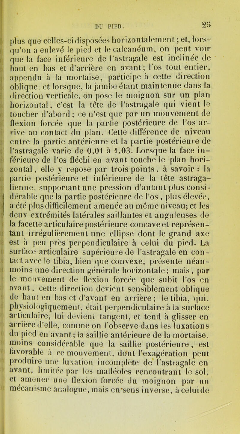f plus que celles-ci disposées horizontalement ; et, lors- ! qu’on a enlevé le ()ied et le calcanéum, on peut voir I que la face inférieure de l’astragale est inclinée de : haut en bas et d’arrière en avant; l’os tout entier, 1 appendu à la mortaise, participe à cette direction I oblique, et lorsque, la jambe étant maintenue dans la ! direction verticale, on pose le moignon sur un plan ) horizontal, c'est la tête de l’astragale qui vient le ( toucher d’abord ; ce n’est que par un mouvement de « flexion forcée que la partie postérieure de l’os ar- i rive au contact du plan, (’ette ditîérence de niveau 1 entre la partie antérieure et la partie postérieure de , l’astragale varie de 0,01 à 1,03. Lorsque la face in- ‘ férieure de l’os fléchi en avant touche le plan hori- j zontal, elle y repose par trois points, à savoir : la partie postérieure et inférieure de la tête astraga- > lienne, supportant une pression d’autant plusconsi- : dérable que la partie postérieure de l’os , plus élevée, i a été plus difficilement amenée au même niveau; et les ^ deux extrémités latérales saillantes et anguleuses de la facette articulaire postérieure concave et représen- : tant irrégulièrement une ellipse dont le grand axe ^ est à peu près perpendiculaire à celui du pied. La I surface articulaire supérieure de l'astragale en con- tact avec le tibia, bien que convexe, présente néan- moins une direction générale horizontale; mais, par le mouvement de flexion forcée que subit l’os en avant, cette direction devient sensiblement oblique de haut en bas et d’avant en arrière; le tibia, qui, physiologiquement, était perpendiculaire à la surface articulaire, lui devient tangent, et tend à glisser en arrière d’elle, comme on l’observe dans les luxations du pied en avant; la saillie antérieure de la mortaise, moins considérable que la saillie postérieure, est favorable à ce mouvement, dont l’exagération peut produire une luxation incomplète de l’astragale en avant, limitée par les malléoles rencontrant le sol, et amener une flexion forcée du moignon par un mécanisme analogue, mais en*sens inverse, à celuide
