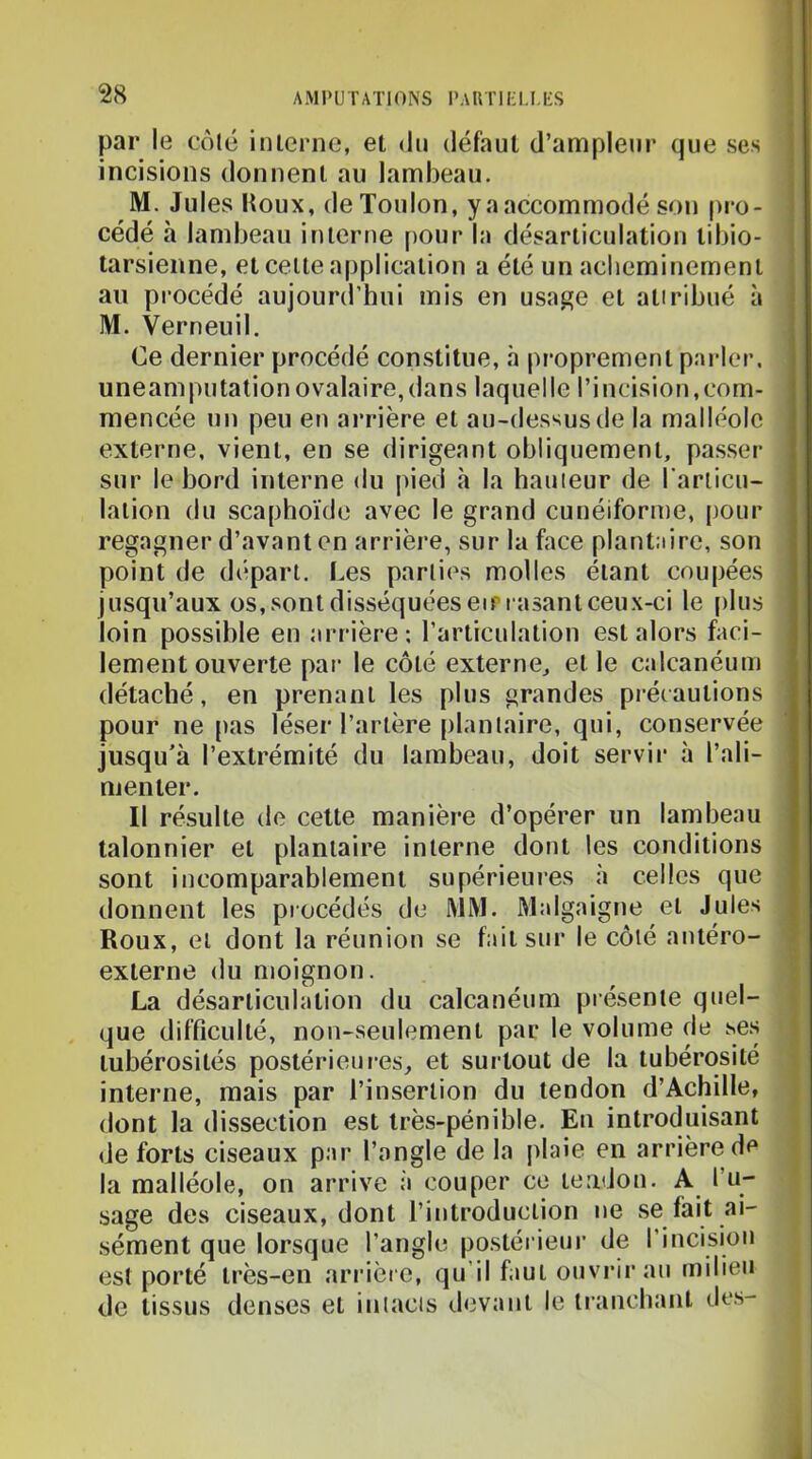 par le côlé inlernc, et du défaut d’ampleur que ses incisions donnent au lambeau. M. Jules Houx, de Toulon, y a accommodé son pro- cédé à lambeau interne [)Our la désarticulation tibio- tarsienne, et celle a|)plicalion a été un aclieminernenl an procédé aujourd’hui mis en usage el aliribué à M. Verneuil. Ce dernier procédé constitue, à proprement parler, uneamputationovalaire,dans laquelle l’incision,com- mencée un peu en arrière et au-dessus de la malléole externe, vient, en se dirigeant obliquement, passer sur le bord interne du pied a la hauteur de l'arlicu- lalion du scaphoïde avec le grand cunéiforme, pour regagner d’avant en arrière, sur la face plantaire, son point de départ. Les parties molles étant coupées jusqu’aux os,sonl disséquées eir rasant ceux-ci le [)lus loin possible en arrière-, l’articulation est alors faci- lement ouverte par le côlé externe, et le calcanéum détaché, en prenant les plus grandes précautions pour ne [tas léser l’artère plantaire, qui, conservée jusqu’à l’extrémité du lambeau, doit servir à l’ali- menter. Il résulte de cette manière d’opérer un lambeau talonnier et plantaire interne dont les conditions sont incomparablement supérieures à celles que donnent les procédés de MM. Malgaigne el Jules Roux, et dont la réunion se f:»it sur le côté antéro- externe du moignon. La désarticulation du calcanéum pré.senle quel- que difficulté, non-seulement par le volume de ses tubérosités postérieures, et surtout de la tubérosité interne, mais par l’insertion du tendon d’Achille, dont la dissection est très-pénible. En introduisant de forts ciseaux par l’angle de la plaie en arrière de la malléole, on arrive à couper ce tendon. A l’u- sage des ciseaux, dont l’introduction ne ,se fait ai- sément que lorsque l’angle postérieur de l’incision est porté très-en arrière, qu’il faut ouvrir au milieu de tissus denses et iniacis devant le tranchant des-
