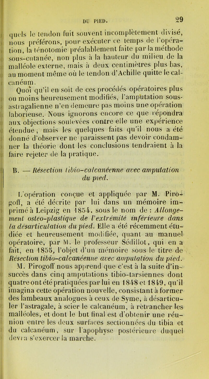 J quels ic leiulon fuit souvent iiicorriplèlenient divisé, t nous préférons, pour exécuter ce temps de I opera- » tion, la ténotomie préalablement faite par la méthode ( sous-cutanée, non plus à la hauteur du milieu de la I malléole externe, mais à deux centimètres plus bas, J au moment même où le tendon d’Achille quitte le cah I canéum. Quoi qu’il en soit de ces procédés opératoires plus J ou moins heureusement modifiés, l’amputation sous- astragalienne n’en demeure pas moins une 0[)éralion I laborieuse. Nous ignorons encore ce que répondra :i aux objections soulevées contre elle une expérience 1 étendue, mais les quelques faits qu’il nous a été ) donné d’observer ne paraissent pas devoir condam- » lier la théorie dont les conclusions tendraient à la I faire rejeter de la pratique. 1 B. — Résection libio-calcanéenne avec amputation du pied. l/opération conçue et appliquée par M. Piro- • gofï, a été décrite par lui dans un mémoire im- I primé à Leipzig en 1854, sous le nom de : Allonge- \ ment ostéo-plaslique de Vexlrémité inférieure dans I la désarticulation du pied. Elle a été récemment étu- i diée et heureusement modifiée, quant au manuel i opératoire, par M. le professeur Sédillot, qui en a . fait, en 1855, l’objet d’un mémoire sous le litre de ) Résection tibio-calcanéenne avec amputation du pied. M. Pirogolï nous apprend que c’est à la suite d’in- succès dans cinq amputations tibio-tarsiennes dont ■ quatre ont été pratiquées par lui en 1848 et 1849, qu’il ' imagina cette opération nouvelle, consistant à former des lambeaux analogues à ceux de Syme, à désarticu- ler l’astragale, à scier le calcanéum, à retrancher les malléoles, et dont le but final est d’obtenir une réu- nion entre les deux surfaces sectionnées du tibia et du calcanéum, sur l'apophyse postérieure duquel dev? a s’exerce!- la marche.