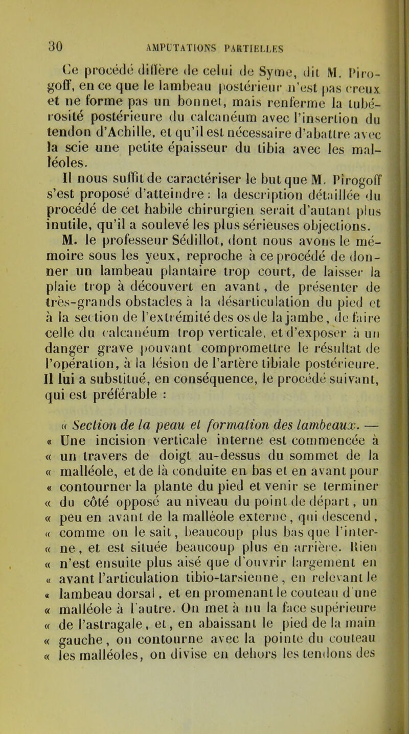 Ca procédé (iilïère de celui de Syiue, dit M. l»iro- goCT, en ce que le lambeau |ioslC]-ieur n’est pas creux et ne forme pas un bonnet, mais renferme la tubé- rosité postérieure du calcanéum avec l’insertion du tendon d’Achille, et qu’il est nécessaire d’abattre avec la scie une petite épaisseur du tibia avec les mal- léoles. Il nous suffît de caractériser le but que M. Firogoiï s’est proposé d’atteindi e : la description détaillée du procédé de cet habile chirurgien serait d’autant plus inutile, qu’il a soulevé les plus sérieuses objections. M. le professeur Sédillot, dont nous avons le mé- moire sous les yeux, reproche à ce procédé de don- ner un lambeau plantaire trop court, de laisser la plaie trop à découvert en avant, de présenter de très-grands obstacles à la désarticulation du pied et à la section de l’extrémité des os de la jambe, défaire celle du < alcanéurn trop verticale, et d’exposer i\ un danger grave j)Ouvant compromettre le résultat de l’opération, à la lésion de l’artère tibiale postérieure. Il lui a substitué, en conséquence, le procédé suivant, qui est préférable : « Section de la peau et formation des lambeaux. — « Une incision verticale interne est commencée à « un travers de doigt au-dessus du sommet de la « malléole, et de là conduite en bas et en avant pour « contourner la plante du pied et venir se terminer « du côté opposé au niveau du point de départ, un « peu en avant de la malléole externe, qui descend , « comme on lésait, beaucoup plus basque l’inler- « ne, et est située beaucoup plus en arrière. Uien « n’est ensuite plus aisé que d’ouvrir largement en « avant l’articulation tibio-tarsienne , en relevant le a lambeau dorsal, et en promenant le couteau d une « malléole à l’autre. On met à nu la face supérieure « de l’astragale, et, en abaissant le pied de la main « gauche, on contourne avec la pointe du couteau « les malléoles, on divise en dehors les tendons des