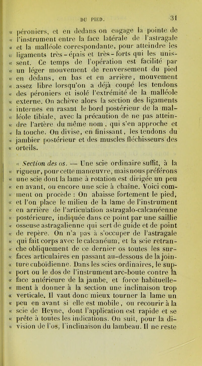 w péi'oniers, cl en dedans on engage la pointe de « l’instrument entre la face latérale de l’astragale « et la malléole correspondante, pour atteindre les (( ligaments très-épais et très-forts qui les unis- « sent. Ce temps de l’opération est facilité par f « un léger mouvement de renversement du pied i « en dedans, en bas et en arrière, monvement f,. « assez libre lorsqu’on a déjà coupé les tendons } « des péroniers et isolé l’extrémité de la malléole i « externe. On achève alors la section des ligaments { « internes en rasant le bord postérieur de la mal- { « léole tibiale, avec la précaution de ne pas altein- j « dre l’artère du même nom , qui s’en approche et i « la touche. On divise, en finissant, les tendons du j « jambier postérieur et des muscles fléchisseurs des I « orteils. fc Section des os. — Une scie ordinaire suffit, h la « rigueur, pour cette manœuvre, mais nous préférons « une scie dont la lame à rotation est dirigée un peu « en avant, ou encore une scie à chaîne. Voici com- « ment on procède : On abaisse fortement le pied, * « et l’on place le milieu de la lame de l’instrument , « en arrière de l’articulation aslragalo-calcanéenne ' « postérieure, indiquée dans ce point par une saillie .« osseuse astragalienne qui sert de guide et de point « de repère. On n’a pas à s’occuper de l’astragale « qui fait corps avec le calcanéum, et la scie retran- « che obliquement de ce dernier os toutes les sur- (( faces articulaires en passant au-dessous de la join- c( lure cuboïdienne. Dans les scies ordinaires, le sup- (< port ou le dos de l’instrument arc-boule contre la « face antérieure de la jambe, et force habituelle- « ment à donner à la section une inclinaison trop « verticale. Il vaut donc mieux tourner la lame un « peu en avant si elle est mobile, ou recourir h la « scie do Heyne, dont l’application est rapide et se « prête à toutes les indications. On suit, pour la di- « vision de l’os, l’inclinaison du lambeau. Il ne reste i