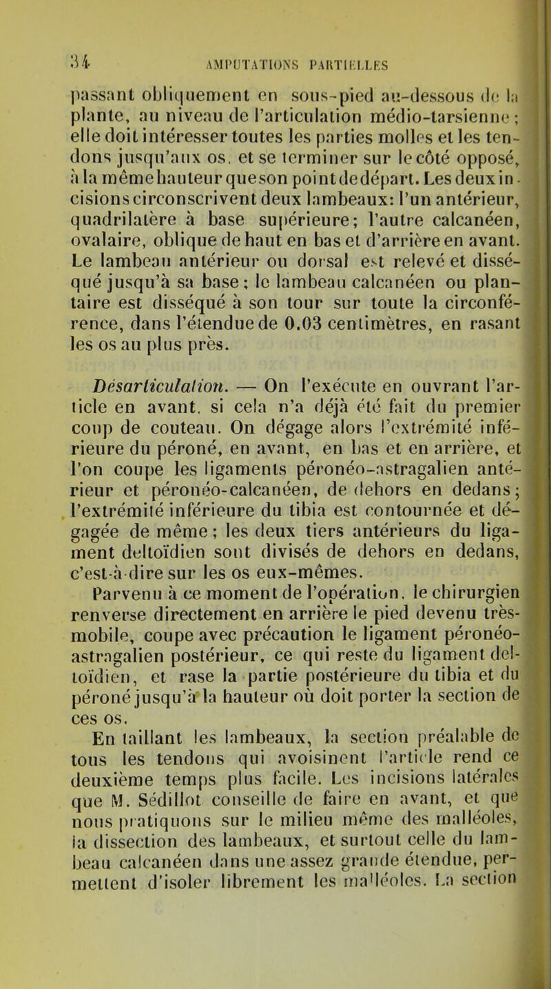 :u jiassant obliquement en sous-pied au-dessous de l:i plante, au niveau de l’articulation médio-tarsienne ; elle doit intéresser toutes les parties molles et les ten- dons jusqu’aux os, et se terminer sur le côté opposé, à la meme hauteur queson point dedéfiart. Les deux in - cisions circonscrivent deux lambeaux: l’un antérieur, quadrilatère à base supérieure; l’autre calcanéen, ovalaire, oblique de haut en bas et d’arrière en avant. Le lambeau antérieur ou dorsal est relevé et dissé- qué jusqu’à sa base; le lambeau calcanéen ou plan- taire est disséqué à son tour sur toute la circonfé- rence, dans l’étendue de 0.03 centimètres, en rasant les os au plus près. Désarliculalion. — On l’exécute en ouvrant l’ar- ticle en avant, si cela n’a déjà été fait du premier coup de couteau. On dégage alors l’extrémité infé- rieure du péroné, en avant, en bas et en arrière, et l’on coupe les ligaments péronéo-astragalien anté- rieur et péronéo-calcanéen, de dehors en dedans; l’extrémité inférieure du tibia est contournée et dé- gagée de même ; les deux tiers antérieurs du liga- ment deltoïdien sont divisés de dehors en dedans, c’est-à dire sur les os eux-mêmes. Parvenu à ce moment de l’opération, le chirurgien renverse directement en arrière le pied devenu très- ^ mobile, coupe avec précaution le ligament péronéo- astragalien postérieur, ce qui reste du ligament del- i loïdien, et rase la partie postérieure du tibia et du i péroné jusqu’à’ la hauteur où doit porter la section de ? ces os. V En taillant les lambeaux, la section préalable de | tous les tendons qui avoisinent l’artide rend ce { deuxième temps plus facile. Les incisions latérales ^ que M. Sédillot conseille de faire en avant, et que i nous pr atiquons sur le milieu même des malléoles, la dissection des lambeaux, et surtout celle du lam- beau calcanéen dans une assez grande étendue, per- mettent d’isoler librement les inaMéoles. La section