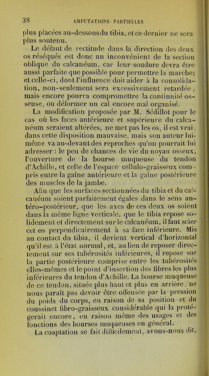 plus placées au-dessous du tibia, et ce deruier ne sera plus soutenu. Le défaut de rectitude dans la direction des deux ' os réséqués est donc un inconvénient de la section oblique du calcanéum, car leur soudure devra être aussi parfaite que possible pour permettre la marche; i et celle-ci, dont l’influence doit aider à la consolida- tion, non-seulement sera excessivement retardée , mais encore pourra compromettre la continuité os- seuse, ou déformer un cal encore mal organisé. La modiflcation proposée par M. Sédillot pour le cas où les faces antérieure et supérieure du calca- néum seraient altérées, ne met pas les os, il est vrai, dans cette disposition mauvaise, mais son auteur lui- même va au-devant des reproches qu’on pourrait lui adresser : le peu de chances de vie du noyau osseux, l’ouverture de la bourse muqueuse du tendon d’Achille, et celle de l’espace cellulo-graisseux com- pris entre la gaine antérieure et la gaine postérieure des muscles de la jambe. Afin que les surfaces sectionnées du tibia et du ca’- canéum soient parfaitement égales dans le sens an- téro-postérieur, que les axes de ces deux os soient dans la même ligne verticale, que le tibia repose so- lidement et directement sur le calcanéum, ilfaut scier cet os perpendicairement h sa face inférieure. Mis au contact du tibia, il devient vertical d’horizontal qu’il est à l’état normal, et, au lieu de reposer direc- tement sur ses tubérosités inférieures, il repose sur l la partie postérieure comprise entre les tubérosités 1 elles-mêmes et le point d’insertion des fibres les plus * inférieures du tendon d’Achille. La bourse muqueuse { de ce tendon, située plus haut et plus en arrière, ne ? nous paraît pas devoir être oflénsée par la pression ^ du poids du corps, en raison de sa position et du coussinet fibro-graisseux considérable qui la proté- gerait encore, en raison même des usages ei des fonctions des bourses muqueuses en général. La coaptation se faitdiflicilement, avons-nous dit, à