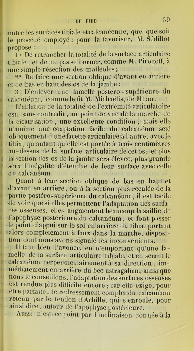 30 entre les su rinces libiale etcnlcanéenne, quel que soit le procédé employé; pour la favoiiser, JM.Sédillol propose : lü De retrancher la totalité de la surface ai-ticulaire tibiale , et de ne pas se borner, comme M, PirogolT, à une simple résection des malléoles; 2 De faire une section oblique d’avant en arrière et de bas en haut des os de la jambe ; 3’ D’enlever une lamelle postéro-supérieure du calcîméun), comme le fit M. Michaélis, de Milan. L’ablation de la totalité de l’extrémité articulatoire est. sans contredit, au point de vue de la marche de la cicatrisation, une excellente condition ; mais elle n’amène une coaptation facile du calcanéum scié obliquement d’unefacette articulaire à l’autre, avec le tibia, qu’autant qu’elle est portée à trois centimètres au-dessus de la surface articulaire de cet os ; et plus la section des os de la jambe sera élevée, plus grande sera l’inégalité d’étendue de leur surface avec celle du calcanéum. Quant à leur section oblique de bas en haut et d'avant en arrière, ou à la section plus reculée de la partie postéro-supérieure du calcanéum , il est lacile de voir que si elles permettent l’adaptation des surfa- ces osseuses, elles augmentent beaucoup la saillie de l’apophyse postérieure du calcanéum , et font passer le point d appui sur le sol en arrière du tibia, portant alors complètement à faux dans la marche, disposi- tion dont nous avons signalé les inconvénients. Il laut bien l’avouer, en n’emportant qu’une la- melle de la surface articulaire tibiale, et en sciant le calcanéum j)erpendiculairementà sa direction, im- inédiaiement en arrière du bec astragalien, ainsi que nous le conseillons, l’adaptation des surfaces osseuses est rendue plus dillicile encore ; car elle exige, pour être parfaite, le redressement complet du calcanéum retenu par le tendon d’Achille, qui s enroule, pour ainsi dire, autour de l’apo|)hyse postérieure. Aussi n’est-ce [)oinl par 1 inclinaison donnée à la