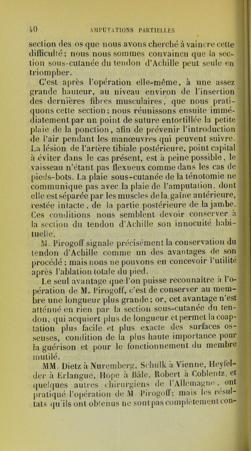 section des os que nous avons cherché à vaincre celle diiïiculié; nous nous sommes convaincu que la sec- tion sous-cutanée du tendon d’Achille peut seule en triompher. C’est après l’opération elle-même, à une assez grande hauteur, au niveau environ de l'insertion des dernières fibres musculaires, que nous prati- quons cette section ; nous réunissons ensuite immé- diatement par un point de suture entortillée la petite plaie de la ponction, afin de prévenir l’introduction de l’air pendant les manœuvres qui peuvent suivre. La lésion de l’artère tibiale postérieure, point cajiilal à éviter dans le cas présent, est h peine possible, le vaisseau n’étant pas llexueux comme dans les cas de pieds-bots. La plaie sous-cutanée de la ténotomie ne communique pas avec la plaie de l’amputation, dont elle est séparée par les muscles delà gaine antérieure, restée intacte, de la partie postérieure de la jambe. Ces conditions nous semblent devoir conserver a la section du tendon d’Achille son innocuité habi- tuelle. RL Pirogoff signale précisément la conservation du tendon d’Achille comme un des avantages de son procédé ; mais nous ne pouvons en concevoir l’utilité après l’ablation totale du pied. Le seul avantage que l’on puisse reconnaître a l’o- pération de M. l'irogoff, c’est de conserver au mem- bre une longueur plus grande ; or, cet avantage n’est atténué en rien par la section sous-cutanée du ten- don, qui acquiert plus de longueur et permet la coap- tation plus facile et plus exacte des surfaces os- seuses, condition de la plus haute importance pour la guérison et pour le fonctionnement du membre mutilé. MM. Dielz à Nuremberg, Scbulk a Vienne, Heylel- der à Lrlangue, Hope à bâle, Robert à Coblentz, et quelques autres chirurgiens de rAllemagm^, ont pratiqué l’opération de M Pirogoff; mais h'S r('sul- lats (lu’ils ont obtenus ne s,onlpascom[)lètement cou-