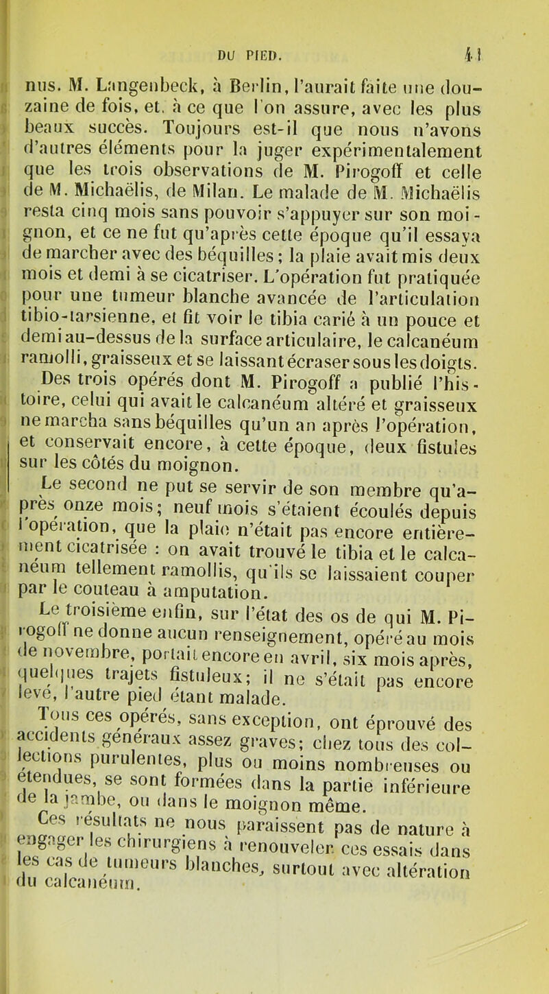 DU PIED. i î nus. M. Lîingeiibeck, à Berlin, l’aurait faite une dou- zaine de fois, et. cà ce que l’on assure, avec les plus beaux succès. Toujours est-il que nous n’avons d’autres éléments pour la juger expérimentalement i que les trois observations de M. Pirogoff et celle ) de IM. Michaëlis, de Milan. Le malade de M. Michaëlis 1 resta cinq mois sans pouvoir s’appuyer sur son moi - 1 gnon, et ce ne fut qu’après cette époque qu’il essaya ) de marcher «avec des béquilles ; la plaie avait mis deux I mois et demi à se cicatriser. L’opération fut pratiquée :> pour une tumeur blanche avancée de l’articulation \ tibio-iarsienne, et fit voir le tibia carié à un pouce et 1 demi au-dessus de la surface articulaire, le calcanéum 1 ramolli, graisseux et se laissant écraser sous les doigts. Des trois opérés dont M. Pirogoff a publié l’his- I toire, celui qui avait le calcanéum altéré et graisseux J ne marcha sans béquilles qu’un an après l’opération, et conservait encore, à celte époque, deux fistules sur les côtés du moignon. Le second ne put se servir de son membre qu’a- près onze mois; neuf mois s’étaient écoulés depuis ( i opei ation, que la plaie n’était pas encore entière- j ment cicatrisée : on avait trouvé le tibia et le c.alca- neum tellement ramollis, qu'ils se laissaient couper ) par le couteau à amputation. Le troisième enfin, sur l’état des os de qui M. Pi- i' rogolï ne donne aucun renseignement, opéré au mois < e novembre, portail encore en avril, six mois après, 1 quel(|ues trajets fistuleux; il no s’était pas encore ^ leve, I autre pied étant malade. Ions ces opérés, sans exception, ont éprouvé des » accidents generaux assez graves; chez tous des col- ^ lections purulentes, plus ou moins nombieuses ou étendues, se sont formées dans la partie inférieure ne la ïambe, ou dans le moignon même. Ces lesuli.ats ne nous paraissent pas de nature «à engager les chirurgiens .à renouveler, ces essais dans ' blanches, surtout avec altération du calcanéum.