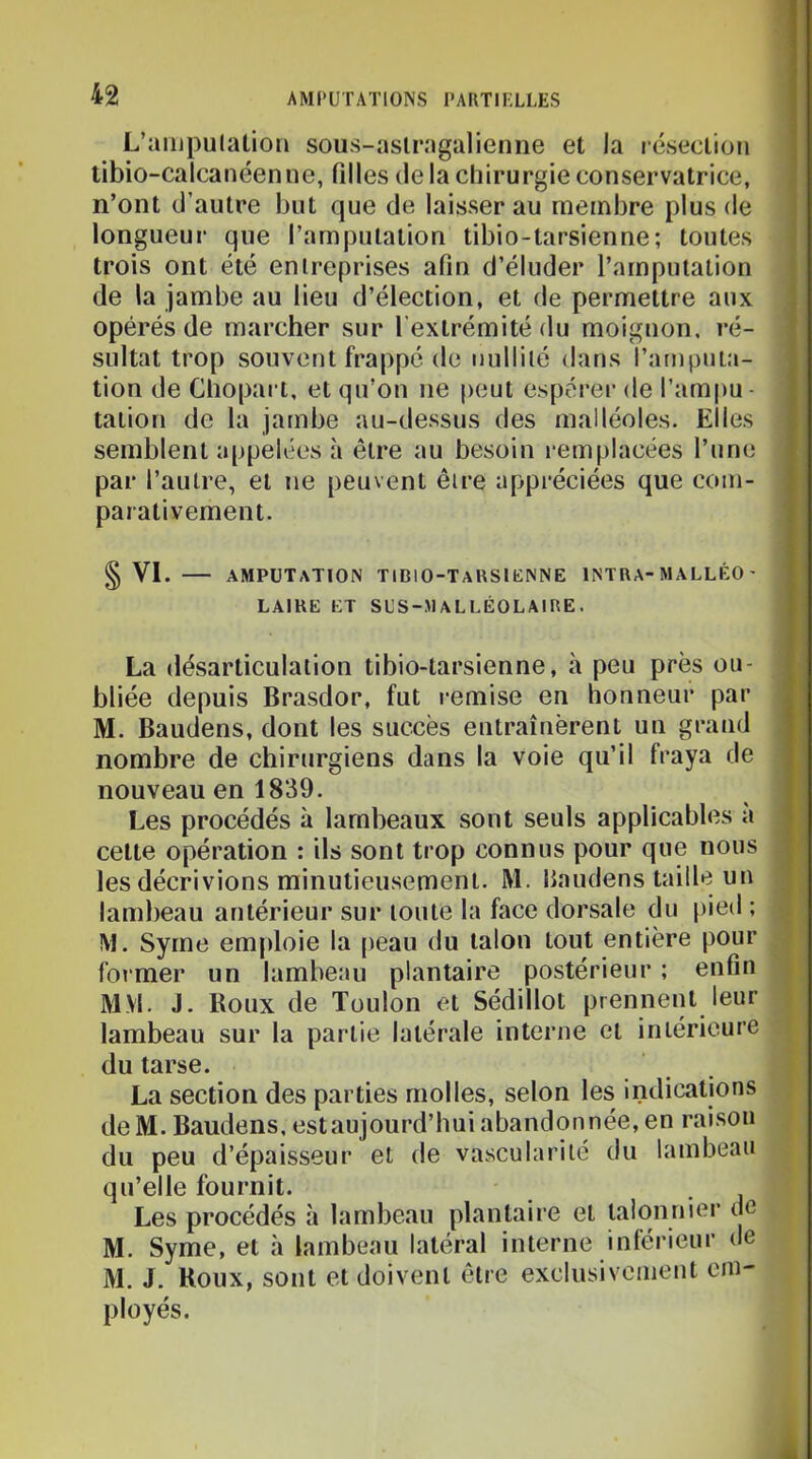 L’ampulatioii sous-aslragalienne et la léseclioii tibio-calcanéenne, Qlles delà chirurgie conservatrice, n’ont d’autre but que de laisser au membre plus de longueur que l’amputation tibio-tarsienne; toutes trois ont été entreprises afin d’éluder l’amputation de la jambe au lieu d’élection, et de permettre aux opérés de marcher sur l’extrémité du moignon, ré- sultat trop souvent frappé de nullité <!ans l’amputa- tion de Glîopart, et qu’on ne peut espérer de l’ampu- tation de la jambe au-dessus des malléoles. Elles semblent appelées à être au besoin i-emplacées l’une par l’autre, et ne peuvent être appréciées que com- parativement. § VI. amputation TIDIO-TARSIKNNE INTRA-MALLÉO- LAIRE ET SL'S-JIALLÉOLAIRE. La désarticulation tibio-tarsienne, à peu près ou- bliée depuis Brasdor, fut remise en honneur par M. Baudens, dont les succès entraînèrent un grand nombre de chirurgiens dans la voie qu’il fraya de nouveau en 1839. Les procédés à lambeaux sont seuls applicables a cette opération : ils sont trop connus pour que nous les décrivions minutieusement. M. Haudens taille un lambeau antérieur sur toute la face dorsale du pied ; M. Syme emploie la peau du talon tout entière pour former un lambeau plantaire postérieur ; enfin MM. J. Roux de Toulon et Sédillot prennent leur lambeau sur la partie latérale interne et intérieure du tarse. La section des parties molles, selon les indications deM. Baudens, estaujourd’hui abandonnée, en raison du peu d’épaisseur et de vascularité du lambeau qu’elle fournit. Les procédés à lambeau plantaire et taionnier de M. Syme, et à lambeau latéral interne inférieur de M. J. Houx, sont et doivent être exclusivement em- ployés.