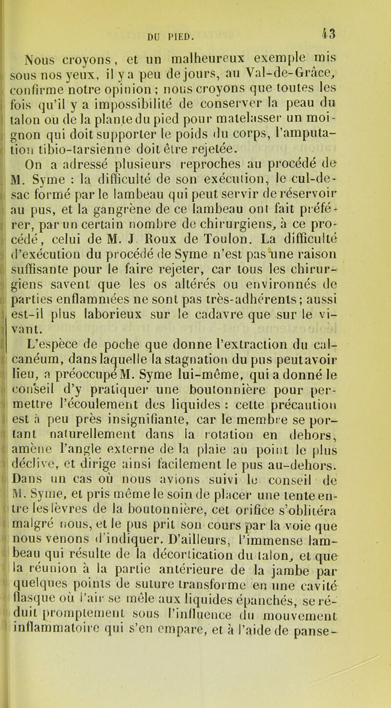 J DU PIED. 43 Nous croyons, et un malheureux exemple mis sous nos yeux, il y a peu de jours, au Val-de-Grâce, confirme notre opinion ; nous croyons que toutes les fois qu’il y a impossibilité de conserver la peau du ' talon ou de la plante du pied pour matelasser un moi- : gnon qui doit supporter le poids <lu corps, l’amputa- : tiou tibio-tarsienne doit être rejetée. On a adressé plusieurs reproches au procédé de M. Syme : la difficulté de son exécution, le cul-de- i sac formé par le lambeau qui peut servir de réservoir au pus, et la gangrène de ce lambeau ont fait préfé* i rer, par un certain nombre de chirurgiens^ à ce pro- cédé, celui de M. J Roux de Toulon. La difficulté d’exécution du procédé de Syme n’est pas une raison suffisante pour le faire rejeter, car tous les chirur- : giens savent que les os altérés ou environnés de parties enflammées ne sont pas très-adhérents ; aussi i est-il plus laborieux sur le cadavre que sur le vi- ? vant. [ L’espèce de poche que donne l’extraction du cal- r canéum, dans laquelle la stagnation du pus peutavoir lieu, a préoccupé M. Syme lui-même, qui a donné le con'seil d’y pratiquer une boutonnière pour per- mettre l’écoulement des liquides : cette précaution est à peu près insignifiante, car le membre se por- tant naturellement dans la rotation en dehors, amène l’angle externe de la plaie au point le plus déclive, et dirige ainsi facilement le pus au-dehors. Dans un cas où nous avions suivi lu conseil de M. Syme, et pris même le soin de placer une lente en- tre les lèvres de la boutonnière, cet orifice s’oblitéra malgré nous, et le pus prit son cours par la voie que nous venons d indiquer. D’ailleurs, l’immense lam- beau qui résulte de la décortication du talon, et que la réunion à la partie antérieure de la jambe par quelques points de suture transforme en une cavité llasque où l’air se mêle aux liquides épanchés, se ré- duit promptement sous l’influence du mouvement inflammatoire qui s’en empare, et à l’aide de panse-