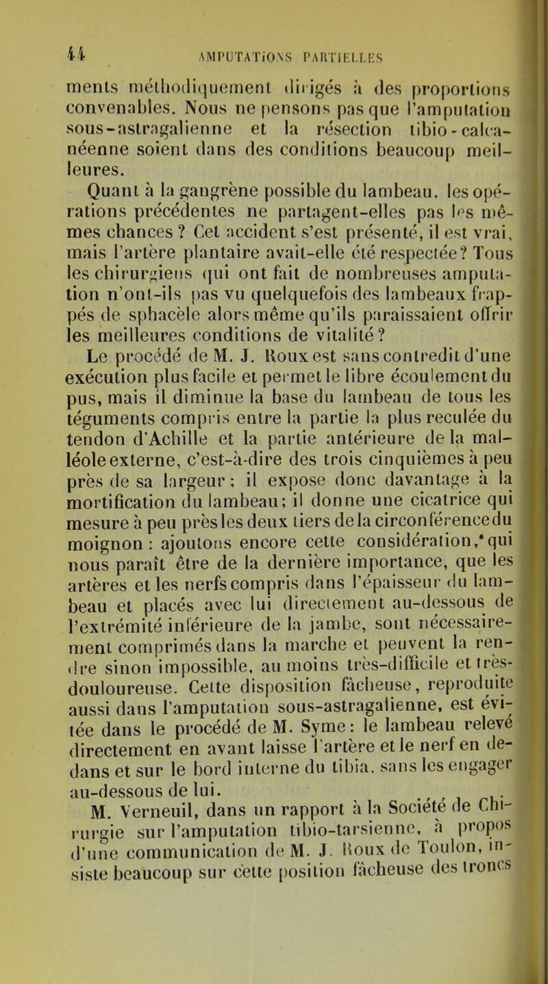 U menls n)élliO(li(juemenl «liiigés ;i des proporlions convenables. Nous ne pensons pas que l’ampulalion sous-aslragalienne et la résection libio-calca- néenne soient dans des conditions beaucoup meil- leures. Quant à la gangrène possible du lambeau, les opé- rations précédentes ne partagent-elles pas b’s mê- mes chances ? Cet accident .s’est présenté, il est vrai, mais l’artère plantaire avait-elle été respectée? Tous les chirur;;iens (jui ont fait de nombreuses amputa- tion n’ont-ils pas vu quelquefois des lambeaux frap- pés de sphacèle alors même qu’ils paraissaient offrir les meilleures conditions de vitalité? Le procédé de M. J. ffouxest sans conli’edii d’une exécution plus facile et permet le libre écoulement du pus, mais il diminue la base du lambeau de tous les téguments compi is entre la partie la plus reculée du tendon d’Acbille et la partie antérieure delà mal- léole externe, c’est-à-dire des trois cinquièmes à peu près de sa largeur; il expose donc davantage à la mortification du lambeau; il donne une cicatrice qui mesure à peu près les deux tiers delà circonférencedu moignon; ajoutons encore cette considération,*qui nous paraît être de la dernière importance, que les artères et les nerfs compris dans l’épaisseui- du lam- beau et placés avec lui direciement au-dessous de l’extrémité inférieure de la jambe, sont nécessaire- ment comprimés dans la marche et peuvent la ren- dre sinon impossible, au moins très-difficile et très- douloureuse. Cette disposition fâcheuse, reproduite aussi dans l’amputation sous-astragalienne, est évi- tée dans le procédé de M. Syme: le lambeau releve directement en avant laisse l’artère et le nerf en de- dans et sur le bord interne du tibia, sans les engagei au-dessous de lui. • ^ ^ i n • M. Verneuil, dans un rapport à la Société de Cln- rurgie sur l’amputation tibio-tarsieune, a propos d’une communication de M. J. ffoux de 'loulon, in- siste beaucoup sur cette [losilion lâcheuse des troncs