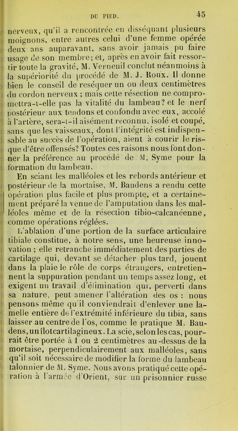 nerveux, qu’il a renconlrée eu clisséquaiU plusieurs moignons, entre autres celui d’une femme opérée deux ans auparavant, sans avoir jamais pu faire usage de son membre; et, après en avoir fait ressor- tir toute la gravité, M. Verneuil conclut néanmoins à la supériorité du procédé de M. J. Roux. Il donne bien le conseil de réséquer un ou deux centimètres <lu cordon nerveux ; mais cette résection ne compro- metira-i-elle pas la vitalité du lambeau? et le nerf |)Ostérieur aux Ruidons et confondu avec eux, accolé à l’artère, sera-t-il aisément reconnu, isolé et coupé, sans que les vaisseaux, dont l’intégrité est indispen- sable au su(!cès de l’opération, aient à courir le ris- que d’être offensés? Toutes ces raisons nous font don- ner la préférence au procédé de i\l. Syme pour la formation du lambeau. En sciant les malléoles et les rebords antérieur et postérieur de la mortaise, M. Baudens a rendu cette opératioïi plus facile et plus prompte, et a certaine- ment préparé la venue de l’amputation dans les mal- léoles même et de la résection tibio-calcanéenne, comme opérations réglées. l/ablatioii d’une portion de la surface articulaire tibiale constitue, à notre sens, une heureuse inno- vation ; elle retranche immédiatement des parties de cartilage qui, devant se détacher plus tard, jouent dans la plaie le rôle de corps étrangers, entretien- nent la suppuration pendant un temps assez long, et exigent un travail d’élimination qui, perverti dans sa nature, peut amener l’altération des os : nous pensons même qu’il conviendrait d’enlever une la- melle entière de l’extrémité inférieure du tibia, sans laisser au centre de l’os, comme le pratique M. Bau- dens, unîlotcartilagineux. La scie, selon les cas, pour- rait être portée à 1 ou 2 centimètres au-dessus de la mortaise, perpendiculairement aux malléoles, sans qu’il soit nécessaire de modifier la forme du lambeau talonnier de M. Syme. Nous avons pratiqué celte opé- ration à 1 armée d’Orient, sur un prisonnier russe