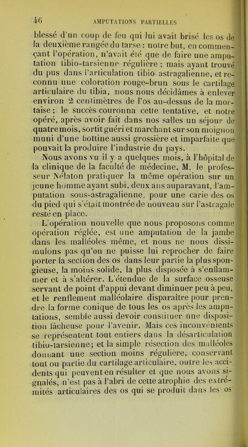 K) blessé d’un coup de leu qui lui avait brisé les os de la deuxième rangée du tarse : noire but, en commen- çant l’opération, n’avait élé que de faire une ampu- tation libio-tai'sienne régulière ; mais ayant trouvé du [)us dans l’articulation tibio astragalienne, et re- connu une coloration rouge-brun sous le cartilage articulaire du tibia, nous nous décidâmes à enlever environ 2 ceniimètres de l’os au-dessus de la mor- taise ; le succès couronna cette tentative, et notre opéré, après avoir fait dans nos salles un séjour de quatremois, sortit guéri et marchant sur son moignou muni d’une bottine aussi grossière et imparfaite que pouvait la produire l’indusirie du pays. Nous avons vu il y a quelques mois, à l’hôpital de la clinique de la faculté de médecine, M. le profes- seur Nélaton pratiquer la meme opération sur un jeune homme ayant subi, deux ans auparavant, l’am- putation sous-astragalienne, pour une carie des os du pied qui s’était montrée de nouveau sur l’astragale resté en place. L’opération nouvelle que nous proposons comme opération réglée, est une amputation de la jambe dans les malléoles même, et nous ne nous dissi- mulons pas qu’on ne puisse lui reprocher de faire porter la section des os dans leur partie la plus spon- gieuse, la moins solide, la plus disposée à s’enllam- mer et à s’altérer. L’étendue de la surface osseuse servant de point d’appui devant diminuer peu à peu, et le renflement malléolaire disparaître pour [>ren- dre la forme conique de tous les os après les ampu- tations, semble aussi devoir cousiituer une disposi- tion fâcheuse pour l’avenir. Mais ces inconvénients se représentent tout entiers dans la désarticulation tibio-iarsienne; et la simple résection des malléoles donnant une section moins régulière, conservant tout ou partie du cartilage articulaire, outre les acci- dents qui peuvent en résulter et que nous avons si- gnalés, n’esi pas à l’abri de cette atrophie des extré- mités articulaires des os qui se produit dans les os