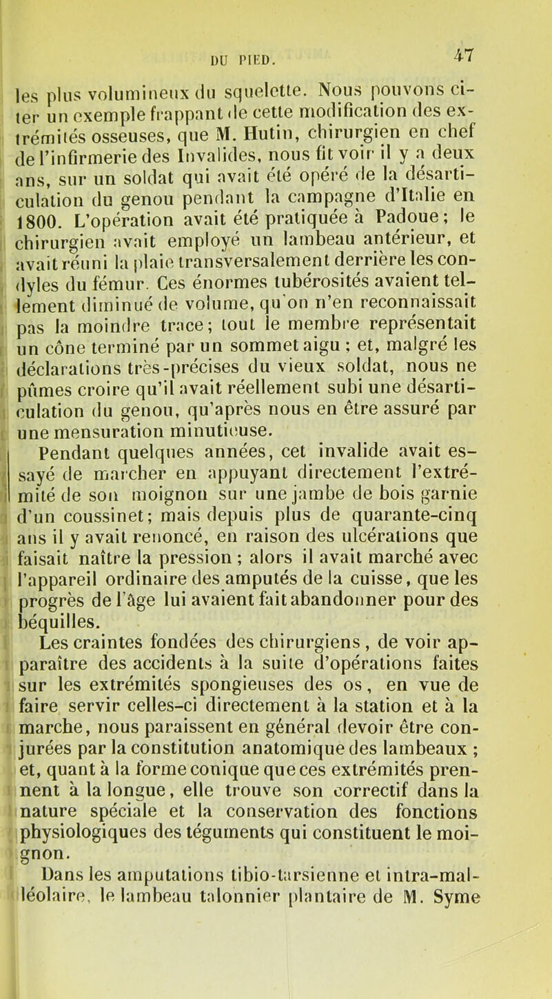 les plus volumineux du squelette. Nous pouvons ci- ter un exemple frappant de cette modification des ex- trémités osseuses. que M. Hutin, chirurgien en chef de l’infirmerie des Invalides, nous fit voir il y a deux ans, sur un soldat qui avait été opéré de la désarti- culation du genou pendant la campagne d’Italie en : 1800. L’opération avait été pratiquée h Padoue; le chirurgien avait employé un lambeau anterieur, et avait réuni la plaie transversalement derrière les con- dyles du fémur. Ces énormes tubérosités avaient tel- 1 lement diminué de volume, qu'on n’en reconnaissait I pas la moindre trace; tout le membre représentait I un cône terminé par un sommet aigu ; et, malgré les ■ déclarations très-précises du vieux soldat, nous ne I pûmes croire qu’il avait réellement subi une désarti- 1 culation du genou, qu’après nous en être assuré par [ une mensuration minutiiîuse. Pendant quelques années, cet invalide avait es- { sayé de marcber en appuyant directement l’extré- i mité de son moignon sur une jambe de bois garnie J d’un coussinet; mais depuis plus de quarante-cinq 1 ans il y avait renoncé, en raison des ulcérations que i faisait naître la pression ; alors il avait marché avec 1 l’appareil ordinaire des amputés de la cuisse, que les ) progrès de l’âge lui avaient fait abandonner pour des ) béquilles. Les craintes fondées des chirurgiens , de voir ap- i paraître des accidents à la suite d’opérations faites sur les extrémités spongieuses des os, en vue de i faire servir celles-ci directement à la station et à la f marche, nous paraissent en général devoir être con- jurées par la constitution anatomique des lambeaux ; et, quant à la forme conique que ces extrémités pren- nent à la longue, elle trouve son correctif dans la nature spéciale et la conservation des fonctions physiologiques des téguments qui constituent le moi- gnon. Dans les amputations tibio-t:irsienne et intra-mal- léolaire, le lambeau talonnier [ilantaire de M. Syme