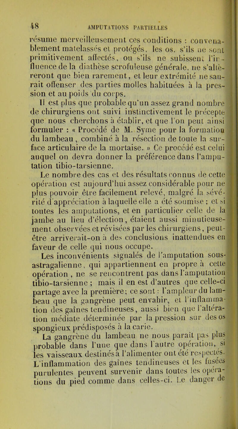 résume merveilleusement ces conditions : convena- I blement malelassés et protégés, les os. s’ils ne sont I primitivement affectés, on s’ils ne snbissen.. i‘ir- I Hnence de la diathèse scrofuleuse générale, ne s’aliè- I reront qne bien rarement, et leur extrémité nesan- I rait offenser des parties molles habituées à la près- I sion et au poids du corps. J Il est [)lns qne probal3le qu’un assez grand nombre I de chirurgiens ont suivi instinctivement le piécepte I qne nous cherchons à établir, et que l’on peut ainsi 1 formuler : « Procédé de M. Syme pour la formaliou I du lambeau , combiné à la résection de toute la sur- ■ face articulaire de la mortaise. » Ce procédé est celui fl auquel on devra donner la préférence dans l’ampu- fl tation tibio-taisienne. fl Le nombre des cas et des résultats connus île cette fl opération est aujourd’hui assez considérable pour ne H plus pouvoir être facilement relevé, malgré la sévé-H rilé d'appréciation à laquelle elle a été soumise ; et .si H toutes les amputations, et en particulier celle de la H jambe au lieu d’élection, étaient aussi minutieuse-fl ment observées et révisées parles chirurgiens, peut-fl être arriverait-on à des conclusions inattendues en H faveur de celle qui nous occupe. H Les inconvénients signalés de l'amputation sous-«| astragalienne, qui appartiennent en propre à cette■I opération , ne se rencontrent pas dans l’amputation ■I tibio-tarsienne ; mais il en est d’autres que celle-ci ■■ partage avec la première; ce sont: l’ampleur du lam-a.| beau que la gangrène peut envahir, et l’inllamma- tion des gaines tendineuses, aussi bien que l’altéra- # tion médiate déterminée par la pression sur des os m spongieux prédisposés à la carie. | La gangrène du lambeau ne nous paraît pas plus i probable dans l’une que dans l'autre opération, si les vaisseaux destinés à l’alimenter ont été re.qicctés. L’inflammation des gaines tendineuses et les fusées purulentes peuvent survenir dans toutes les opéra- | lions du pied comme dans celles-ci. Le daugci te ^