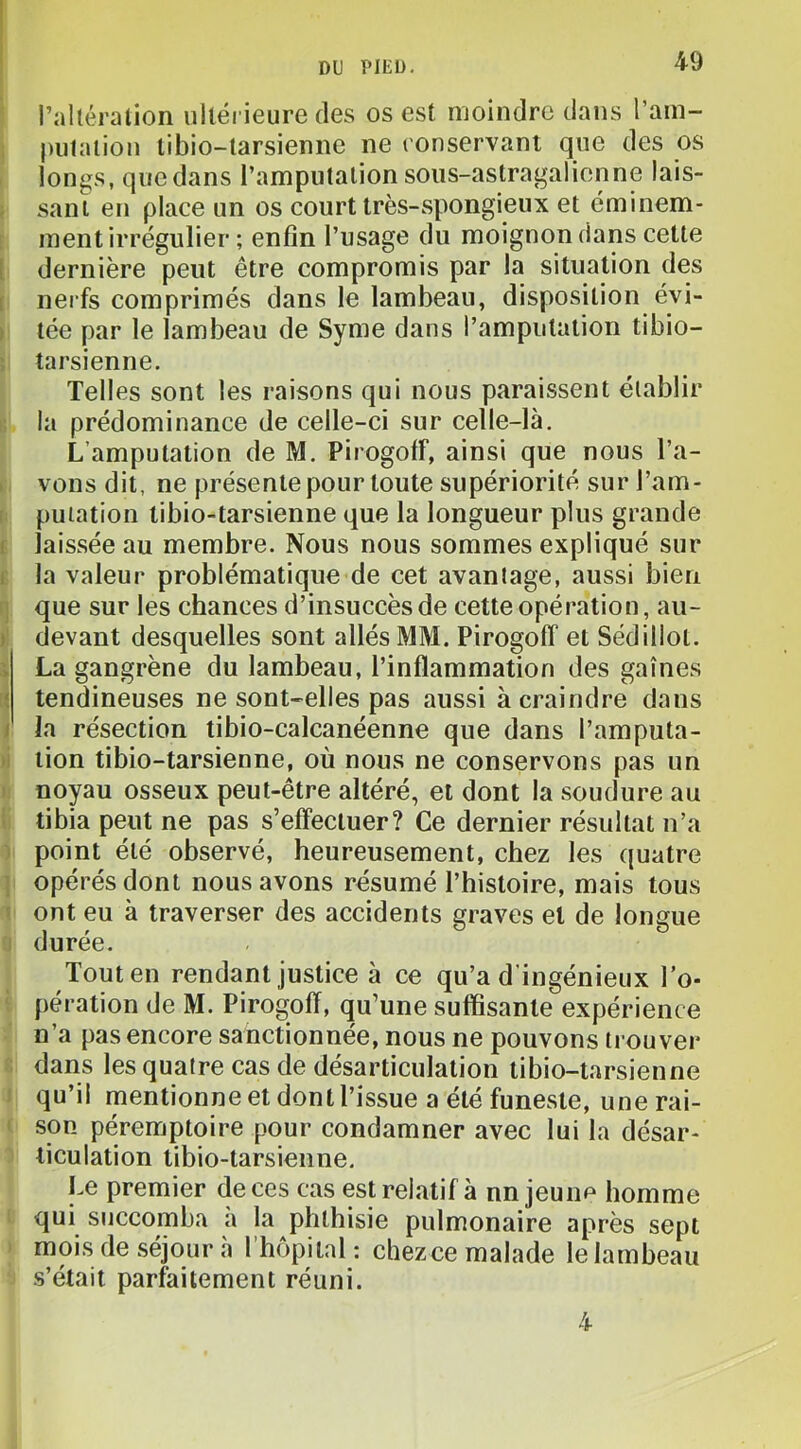 l’altéralion ultérieure des os est moindre dans l’am- pulaliou libio-tarsienne ne ronservant que des os longs, que dans l’amputation soiis-astragalienne lais- ; sanl en place un os court très-spongieux et éminem- ment irrégulier ; enfin l’usage du moignon dans cette l dernière peut être compromis par la situation des I nerfs comprimés dans le lambeau, disposition évi- ) tée par le lambeau de Syme dans l’amputation tibio- tarsienne. Telles sont les raisons qui nous paraissent établir la prédominance de celle-ci sur celle-là. L’amputation de M. PirogolF, ainsi que nous l’a- > vous dit, ne présente pour toute supériorité sur l’am- putation libio-tarsienne que la longueur plus grande i laissée au membre. Nous nous sommes expliqué sur 1 la valeur problématique de cet avantage, aussi bien : que sur les chances d’insuccès de cette opération, au- ) devant desquelles sont allés MM. Pirogoff et Sédillot. i La gangrène du lambeau, l’inflammation des gaines ‘ tendineuses ne sont-elles pas aussi à craindre dans / la résection tibio-calcanéenne que dans l’amputa- -I lion tibio-tarsienne, où nous ne conservons pas un I noyau osseux peut-être altéré, et dont la soudure au tibia peut ne pas s’effectuer? Ce dernier résultat n’a ‘ point été observé, heureusement, chez les quatre ; opérés dont nous avons résumé l’histoire, mais tous I ont eu à traverser des accidents graves et de longue duree. Tout en rendant justice à ce qu’a d’ingénieux l’o- pération de M. Pirogoff, qu’une suffisante expérience n’a pas encore sanctionnée, nous ne pouvons trouver dans les quatre cas de désarticulation libio-tarsienne ! qu’il mentionne et dont l’issue a été funeste, une rai- < son péremptoire pour condamner avec lui la désar- ticulation tibio-tarsienne. Le premier de ces cas est relatif à nn jeune homme qui succomba a la phthisie pulmonaire après sept mois de séjour à rhôpital : chezce malade le lambeau s’était parfaitement réuni. 4