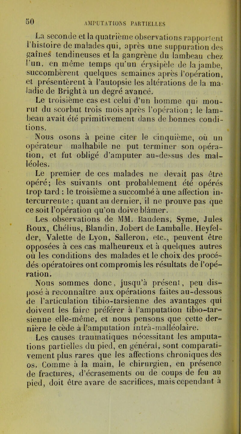 La seconde et la quatrième observations rappui tcnt l’bisloire de malades qui, après une suppuration des gaines' tendineuses et la gangrène du lambeau chez l’un, en même temps qu’un érysipèle de la jambe, succombèrent quelques semaines après l’opération, et présentèrent à l’autopsie les altérations de la ma- ladie de Brightà un degré avancé. Le troisième cas est celui d’un homme qui mou- rut du scorbut trois mois après l’opération ; le lam- beau avait été primitivement dans de bonnes condi- tions. Nous osons à peine citer le cinquième, où un opérateur malhabile ne put terminer son opéra- tion, et fut obligé d’amputer au-dessus des mal- léoles. Le premier de ces malades ne devait pas être opéré; les suivanis ont probablement été opérés trop tard ; le troisième a succombé à une affection in- tercurrente; quant au dernier, il ne prouve pas que ce soit l’opération qu’on doive blâmer. Les observations de MM. Baudens, Syme, Jules Houx, Chélius, Blandin, Jobertde Lamballe, Heyfel- der, Valette de Lyon, Salleron, etc., peuvent être opposées à ces cas malheureux et h quelques autres où les conditions des malades et le choix des procé- dés opératoires ont compromis les résultats de l’opé- ration. Nous sommes donc, jusqu’à présent, peu dis- posé à reconnaître aux opérations faites au-dessous de l’articulation tibio-tarsienne des avantages qui doivent les faire préférer à l’amputation tibio-tar- sienne elle-même, et nous pensons que cette der- nière le cède à l’amputation intrà-malléolaire. Les causes traumatiques nécessitant les amputa- tions partielles du pied, en général, sont comparati- vement plus rares que les affections chroniques des os. Comme à la main, le chirurgien, en présence de fractures, d’écrasements ou de coups de feu au pied, doit être avare de sacrifices, mais cependant à