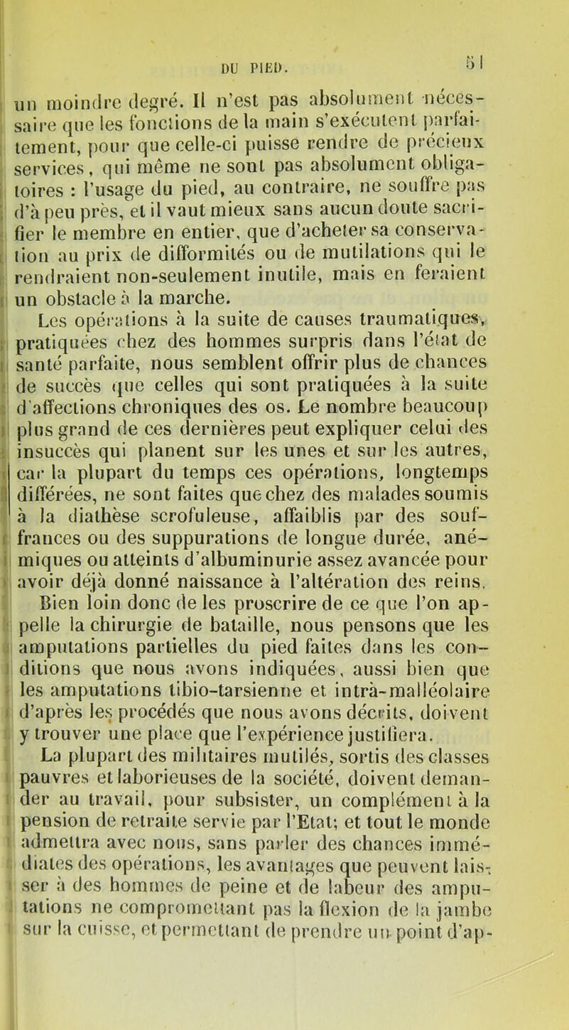 un moindre degré. Il n’est pas absolument néces- saire que les tondions de la main s’exécutent j)artai- lement, poin- que celle-ci puisse rendre de précieux services, qui même ne sont pas absolument obliga- I loires : l’usage du pied, au contraire, ne souffre pas d’à peu près,et il vaut mieux sans aucun doute sacri- fier le membre en entier, que d’acheter sa conserya- 1 lion au prix de difformités ou de mutilations qui le rendraient non-seulement inutile, mais en feraient ( un obstacle à la marche. Les opérations à la suite de causes traumatiques, : pratiquées chez des hommes surpris dans l’état de I santé parfaite, nous semblent offrir plus de chances ; de succès (|ue celles qui sont pratiquées h la suite ; d’affections chroniques des os. Le nombre beaucoup 1 plus grand de ces dernières peut expliquer celui des ; insuccès qui planent sur les unes et sur les autres, \ car la plupart du temps ces opérations, longtemps ;) différées, ne sont faites que chez des malades soumis à la diathèse scrofuleuse, affaiblis par des souf- f frances ou des suppurations de longue durée, ané- I miques ou atteints d’albuminurie assez avancée pour > avoir déjà donné naissance à l’altération des reins. Bien loin donc de les proscrire de ce que l’on ap- pelle la chirurgie de bataille, nous pensons que les : amputations partielles du pied faites dans les con- ditions que nous avons indiquées, aussi bien que • les amputations tibio-tarsienne et intrà-malléolaire 1 d’après le.s procédés que nous avons décrits, doivent y trouver une place que l’expérience justifiera. La plupart des militaires mutilés, sortis des classes pauvres et laborieuses de la société, doivent deman- der au travail, pour subsister, un complément à la i pension de retraite servie par l’Etat; et tout le monde admettra avec nous, sans parler des chances immé- diates des opérations, les avantages que peuvent lais- vSer à des hommes de peine et de labeur des ampu- tations ne compromettant pas la flexion de la jambe sur la cuisse, et permettant de prendre un point d’a|>-