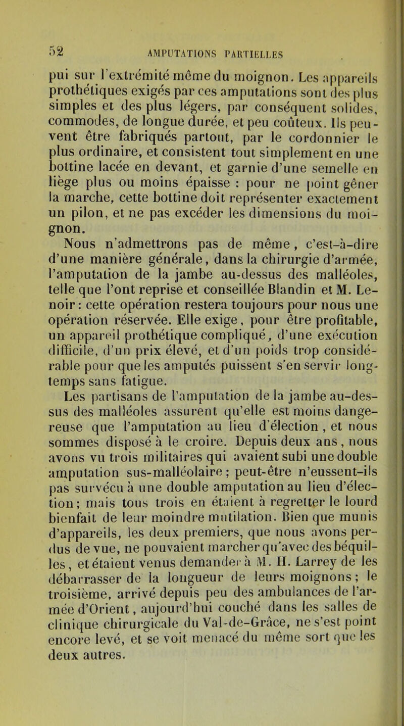 pui sur rextrémitémcmedu moignon. Les appareils prothétiques exigés par ces amputations sont des plus simples et des plus légers, par conséquent solides, commodes, de longue durée, et peu coûteux. Ils peu- vent être fabriqués partout, par le cordonnier le plus ordinaire, et consistent tout simplement en une bottine lacée en devant, et garnie d’une semelle en liège plus ou moins épaisse : pour ne [>oint gêner la marche, cette bottine doit représenter exactement un pilon, et ne pas excéder les dimensions du moi- gnon. Nous n’admettrons pas de même, c’est-à-dire d’une manière générale, dans la chirurgie d’armée, l’amputation de la jambe au-dessus des malléoles, telle que l’ont reprise et conseillée Blandin et M. Le- noir : cette opération restera toujours pour nous une opération réservée. Elle exige, pour être profitable, un appareil prothétique compliqué, d’une exécution , difficile, d’un prix élevé, et d’un poids trop considé- rable pour que les amputés puissent s’en servir long- temps sans fatigue. i Les partisans de l’amputation de la jambe au-des- sus des malléoles assurent qu’elle est moins dange- 1 reuse que l’amputation au lieu d’élection , et nous sommes disposée le croire. Depuis deux ans, nous avons vu trois militaires qui avaient subi une double i amputation sus-malléolaire ; peut-être n’eussent-ils pas survécu à une double amputation au lieu d’élec- i tion; mais tous trois en étaient à regretter le lourd ‘ bienfait de leur moindre mutilation. Bien que munis d’appareils, les deux premiers, que nous avons per- dus de vue, ne pouvaient marcher qu'avec des béquil- les, et étaient venus demandera M. H. Larrey de les débarrasser de la longueur de leurs moignons ; le troisième, arrivé depuis peu des ambulances de l’ar- mée d’Orient, aujourd’hui couché dans les .salles de clinique chirurgicale du Val-de-Gràce, ne s’est point encore levé, et se voit menacé du même sort que les deux autres.