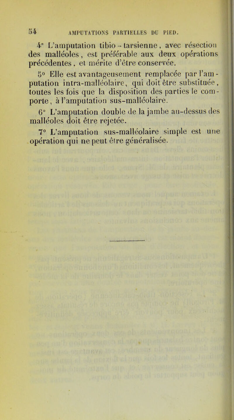 4” L’ampulalion tibio - tapsienne, avec résection des malléoles, est préférable aux deux opérations précédentes, et mérite d’être conservée. 50 Elle est avantageusement remplacée parl’am- pulalion intra-malléolaire, qui doit être substituée, toutes les fois que la disposition des parties le com- porte, à l’amputation sus-malléolaire. 6“ L’amputation double de la jambe au-dessus des malléoles doit être rejetée. 7® L’amputation sus-malléolaire simple est utie opération qui ne peut êire généralisée.