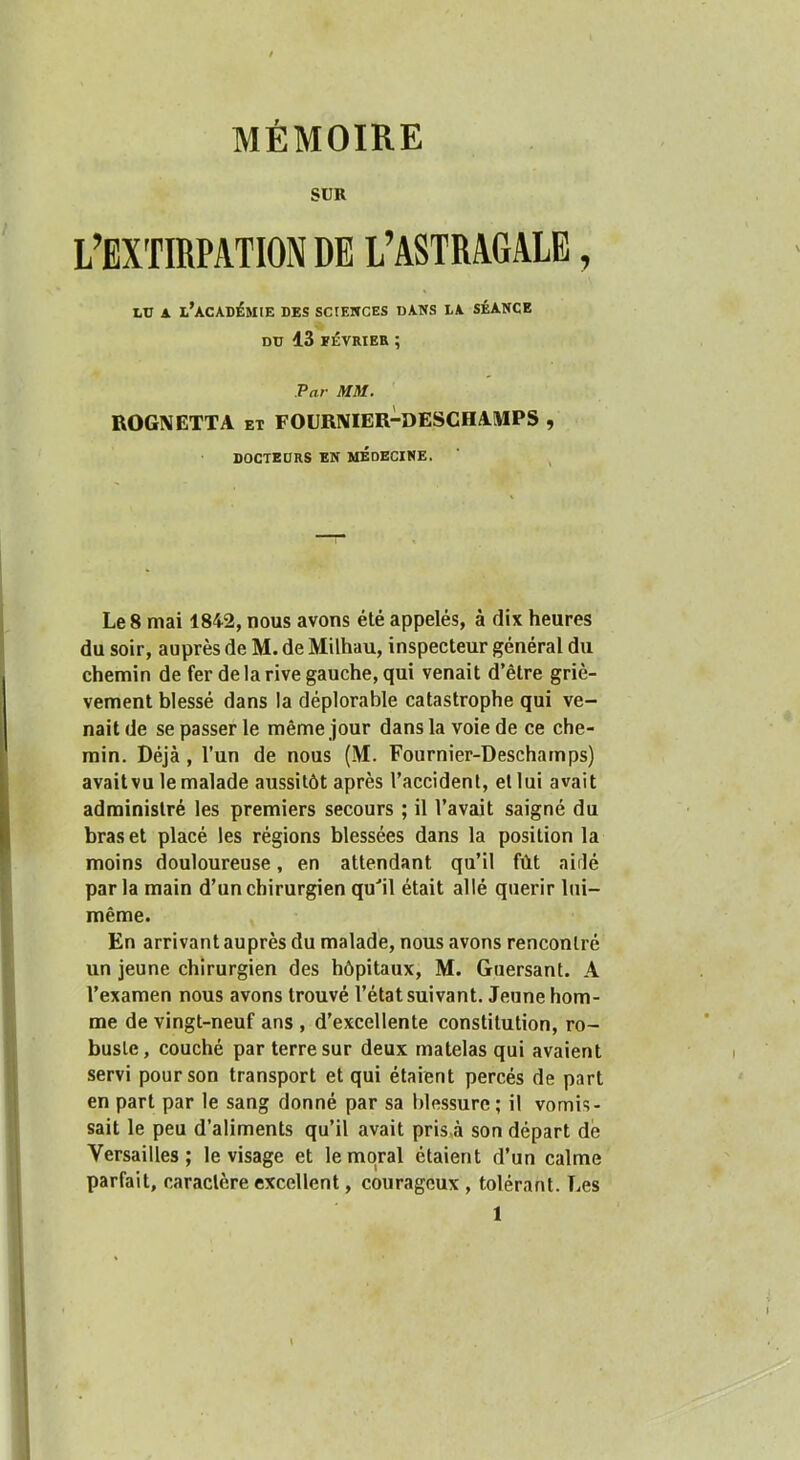 SUR L’EXTIRPATION DE L’ASTRAGALE, LU A l’académie des sciewces dans la séance DD 13 EÉVRIER ; Par mi. BOGNETTA et FOURIVIER-DESCHAÎMPS , DOCTEURS EN MEDECINE. Le 8 mai 1842, nous avons été appelés, à dix heures du soir, auprès de M. de Milhau, inspecteur général du chemin de fer de la rive gauche, qui venait d’être griè- vement blessé dans la déplorable catastrophe qui ve- nait de se passer le même jour dans la voie de ce che- min. Déjà, l’un de nous (M. Fournier-Deschamps) avait vu le malade aussitôt après l’accident, et lui avait administré les premiers secours ; il l’avait saigné du bras et placé les régions blessées dans la position la moins douloureuse, en attendant qu’il fût aidé parla main d’un chirurgien qu‘’il était allé quérir lui- même. En arrivant auprès du malade, nous avons rencontré un jeune chirurgien des hôpitaux, M. Guersant. A l’examen nous avons trouvé l’état suivant. Jeune hom- me de vingt-neuf ans , d’excellente constitution, ro- buste, couché par terre sur deux matelas qui avaient servi pour son transport et qui étaient percés de part en part par le sang donné par sa blessure; il vomis- sait le peu d’aliments qu’il avait pris,à son départ dé Versailles; le visage et le moral étaient d’un calme parfait, caractère excellent, courageux , tolérant. Les