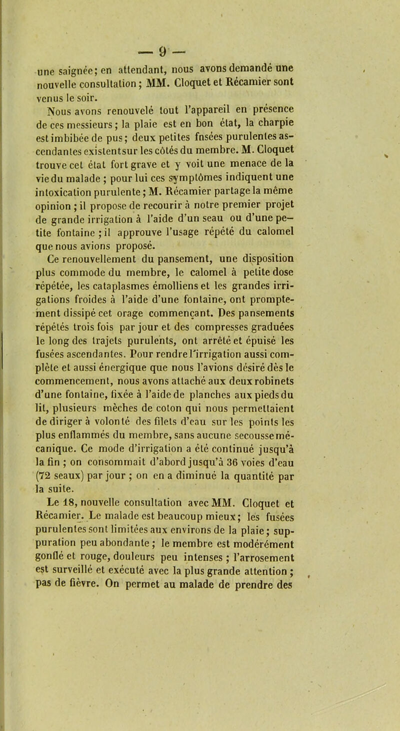 une saignée; en attendant, nous avons demandé une nouvelle consultation ; MM. Cloquet et Récamier sont venus le soir. Nous avons renouvelé tout l’appareil en présence de CPS messieurs ; la plaie est en bon état, la charpie est imbibée de pus; deux petites fnsées purulentes as- cendantes existentsur les côtés du membre. M. Cloquet trouve cet état fort grave et y voit une menace de la vie du malade ; pour lui ces symptômes indiquent une intoxication purulente ; M. Récamier partage la même opinion ; il propose de recourir à notre premier projet de grande irrigation à l’aide d’un seau ou d’une pe- tite fontaine;il approuve l’usage répété du calomel que nous avions proposé. Ce renouvellement du pansement, une disposition plus commode du membre, le calomel à petite dose répétée, les cataplasmes émolliens et les grandes irri- gations froides à l’aide d’une fontaine, ont prompte- ment dissipé cet orage commençant. Des pansements répétés trois fois par jour et des compresses graduées le long des trajets purulents, ont arrêté et épuisé les fusées ascendantes. Pour rendrePirrigation aussi com- plète et aussi énergique que nous l’avions désiré dès le commencement, nous avons attaché aux deux robinets d’une fontaine, fixée à l’aide de planches aux pieds du lit, plusieurs mèches de coton qui nous permettaient de diriger à volonté des filets d’eau sur les points les plus enflammés du membre, sans aucune secousse mé- canique. Ce mode d’irrigation a été continué jusqu’à la fin ; on consommait d’abord jusqu’à 36 voies d’eau (72 seaux) par jour ; on en a diminué la quantité par la suite. Le 18, nouvelle consultation avec MM. Cloquet et Récamier. Le malade est beaucoup mieux; les fusées purulentes sont limitées aux environs de la plaie; sup- puration peu abondante ; le membre est modérément gonflé et rouge, douteurs peu intenses ; l’arrosement est surveillé et exécuté avec la plus grande attention ; pas de fièvre. On permet au malade de prendre des