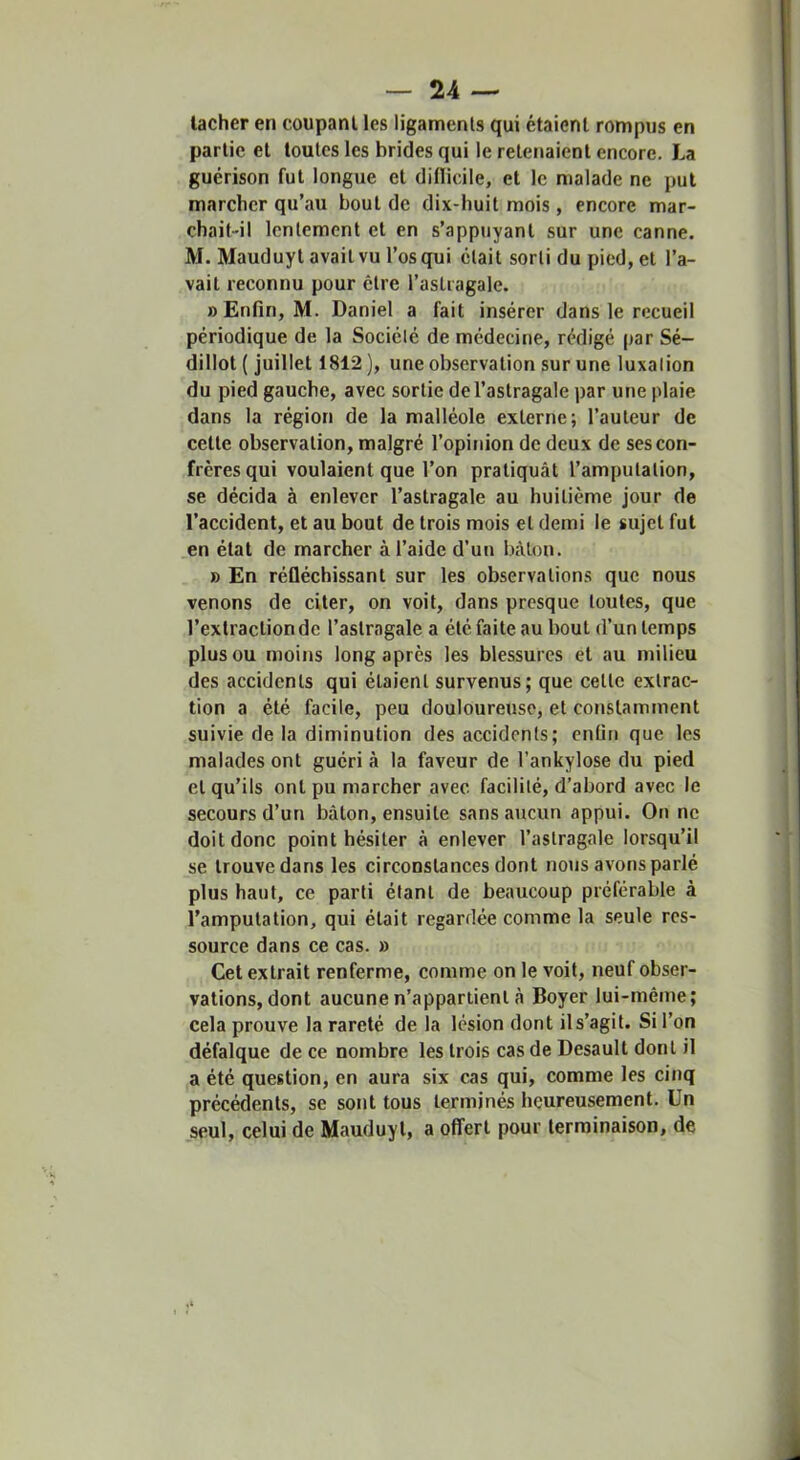 lâcher en coupant les ligaments qui étaient rompus en partie et toutes les brides qui le retenaient encore. La guérison fut longue et diflicile, et le malade ne put marcher qu’au bout de dix-huit mois , encore mar- chait-il lentement et en s’appuyant sur une canne. M. Mauduyt avait vu l’os qui était sorti du pied, et l’a- vait reconnu pour être l’astragale. «Enfin, M. Daniel a fait insérer dans le recueil périodique de la Société de médecine, rédigé par Sé- dillot ( juillet 1812 ), une observation sur une luxation du pied gauche, avec sortie de l’astragale par une plaie dans la région de la malléole externe; l’auteur de cette observation, malgré l’opinion de deux de ses con- frères qui voulaient que l’on pratiquât l’amputation, se déeida à enlever l’astragale au huitième jour de l’accident, et au bout de trois mois et demi le sujet fut .en état de marcher à l’aide d’un bâton. » En réfiéchissant sur les observations que nous venons de citer, on voit, dans presque toutes, que l’extraction de l’astragale a été faite au bout d’un temps plus ou moins long après les blessures et au milieu des accidents qui étaient survenus; que cette extrac- tion a été facile, peu douloureuse, et constamment suivie de la diminution des accidents; enfin que les malades ont guéri à la faveur de l’ankylose du pied et qu’ils ont pu marcher avec facilité, d’abord avec le secours d’un bâton, ensuite sans aucun appui. On ne doit donc point hésiter à enlever l’astragale lorsqu’il se trouve dans les circonstances dont nous avons parlé plus haut, ce parti étant de beaucoup préférable à l’amputation, qui était regardée comme la seule res- source dans ce cas. » Cet extrait renferme, comme on le voit, neuf obser- vations, dont aucune n’appartient à Boyer lui-même; cela prouve la rareté de la lésion dont ils’agit. Si l’on défalque de ce nombre les trois cas de Desaull dont il a été question, en aura six cas qui, comme les cinq précédents, se sont tous terminés heureusement. Un seul, celui de Mauduyt, a offert pour terminaison, de