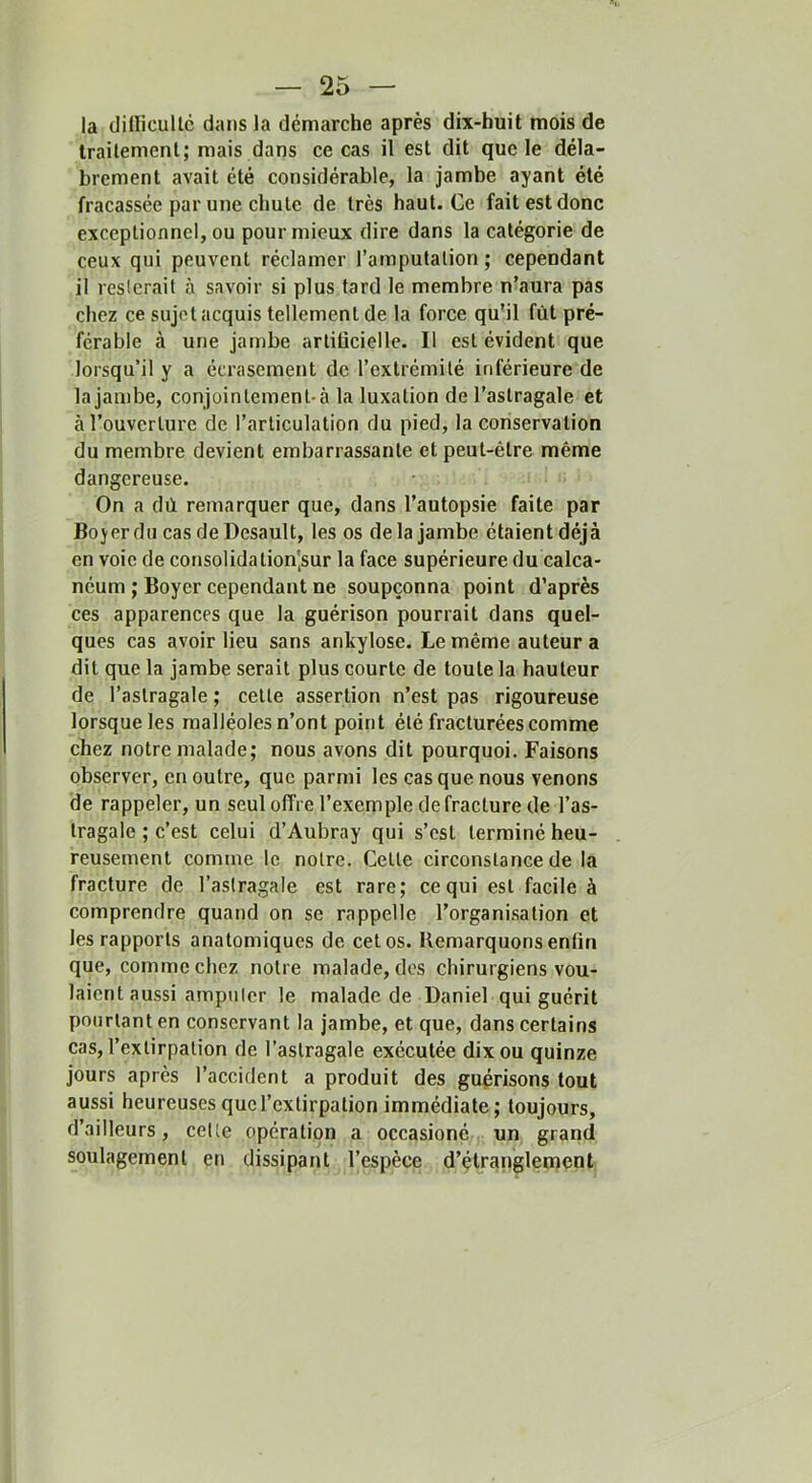 la dilficullc dans la démarche après dix-huit mois de Irailement; mais dans ce cas il est dit que le déla- brement avait été considérable, la jambe ayant été fracassée par une chute de très haut. Ce fait est donc exceptionnel, ou pour mieux dire dans la catégorie de ceux qui peuvent réclamer l’amputation; cependant il resterait à savoir si plus tard le membre n’aura pas chez ce sujet acquis tellement de la force qu’il fût pré- férable à une jambe artiücielle. Il est évident que lorsqu’il y a écrasement de l’extrémité inférieure de la jambe, conjointement-à la luxation de l’astragale et à l’ouverture de l’articulation du pied, la coriservation du membre devient embarrassante et peut-être même dangereuse. On a dù remarquer que, dans l’autopsie faite par Bojer du cas de Desault, les os delà jambe étaient déjà en voie de consolida tion'sur la face supérieure du calca- néum ; Boyer cependant ne soupçonna point d’après ces apparences que la guérison pourrait dans quel- ques cas avoir lieu sans ankylosé. Le même auteur a dit que la jambe serait plus courte de toute la hauteur de l’astragale ; cette assertion n’est pas rigoureuse lorsque les malléoles n’ont point été fracturées comme chez notre malade; nous avons dit pourquoi. Faisons observer, en outre, que parmi les cas que nous venons de rappeler, un seul offre l’exemple de fracture de l’as- tragale ; c’est celui d’Aubray qui s’est terminé heu- reusement comme le notre. Cette circonstance de la fracture de l’astragale est rare; ce qui est facile à comprendre quand on se rappelle l’organisation et les rapports anatomiques de cet os. Remarquons enfin que, comme chez notre malade, dos chirurgiens vou- laient aussi amputer le malade de Daniel qui guérit pourtant en conservant la jambe, et que, dans certains cas, l’extirpation de l’astragale exécutée dix ou quinze jours après l’accident a produit des guprisons tout aussi heureuses que l’extirpation immédiate; toujours, d’ailleurs, celte opération a occasioné un grand soulagement en dissipant l’espèce d’çtranglement