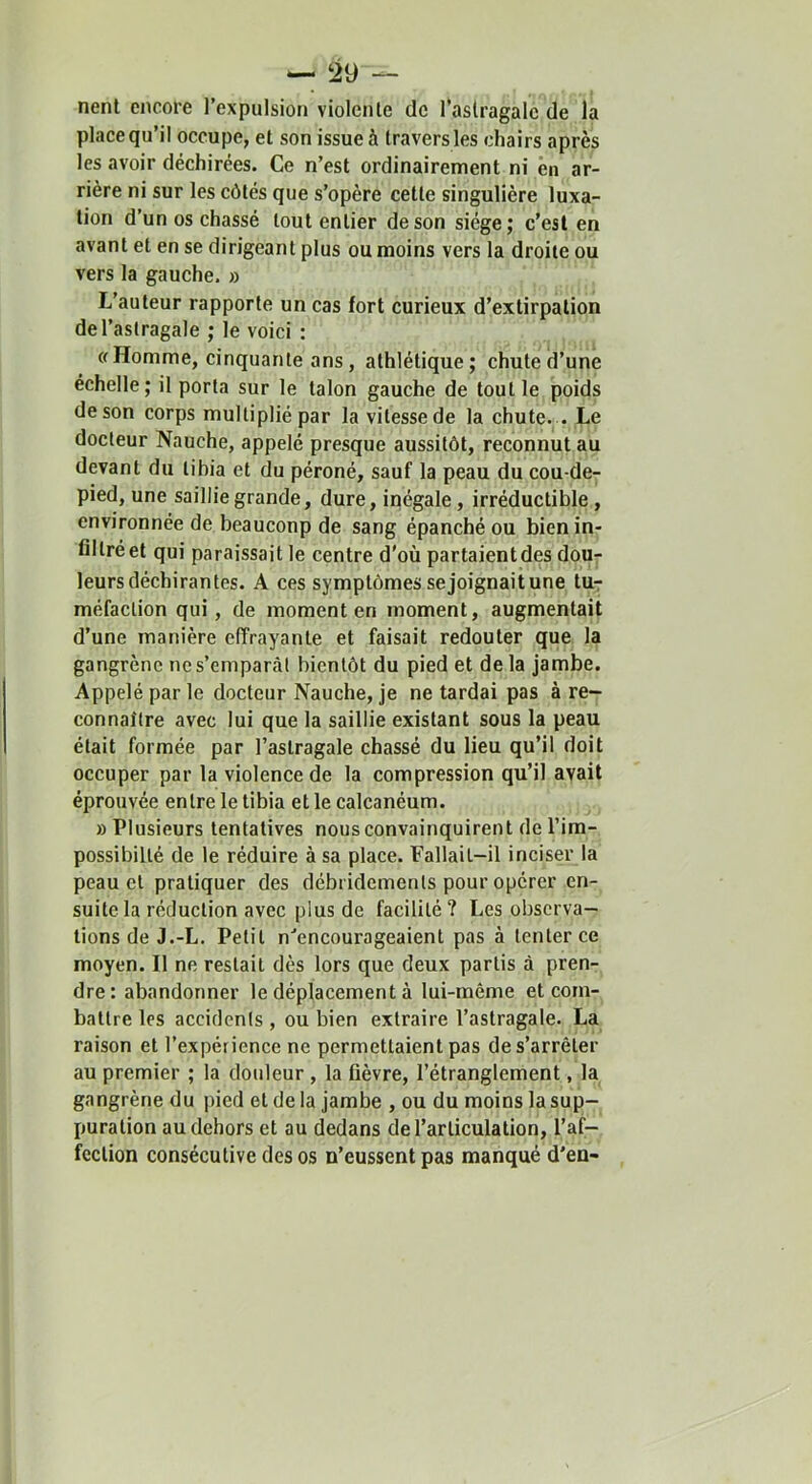 nent encore l’expulsion violente de l’astragale de la place qu’il occupe, et son issue à travers les chairs après les avoir déchirées. Ce n’est ordinairement ni ên ar- rière ni sur les côtés que s’opère cette singulière luxa- tion d’un os chassé tout entier de son siège; c’est en avant et en se dirigeant plus ou moins vers la droite ou vers la gauche. » L’auteur rapporte un cas fort curieux d’extirpation de l’astragale ; le voici : (fHomme, cinquante ans, athlétique; chute d’une échelle; il porta sur le talon gauche de tout le poids de son corps multiplié par la vitesse de la chute. . Le docteur Nauche, appelé presque aussitôt, reconnut au devant du tibia et du péroné, sauf la peau du cou-de- pied, une saillie grande, dure, inégale, irréductible , environnée de beauconp de sang épanché ou bien in- filtré et qui paraissait le centre d'où partaient des dour leurs déchirantes. A ces symptômes se joignait une tur méfaction qui, de moment en moment, augmentait d’une manière effrayante et faisait redouter que la gangrène ne s’emparât bientôt du pied et de la jambe. Appelé par le docteur Nauche, je ne tardai pas à re- connaître avec lui que la saillie existant sous la peau était formée par l’astragale chassé du lieu qu’il doit occuper par la violence de la compression qu’il avait éprouvée entre le tibia et le calcanéum. » Plusieurs tentatives nous convainquirent de l’im- possibilté de le réduire à sa place. Fallait-il inciser la peau et pratiquer des débridements pour opérer en- suite la réduction avec plus de facilité? Les observa- tions de J.-L. Petit n‘’encourogeaient pas à tenter ce moyen. Il ne restait dès lors que deux partis à pren- dre: abandonner le déplacement à lui-même et com- battre les accidents, ou bien extraire l’astragale. La raison et l’expérience ne permettaient pas de s’arrêter au premier ; la douleur , la fièvre, l’étranglement, la gangrène du pied et de la jambe , ou du moins la sup- puration au dehors et au dedans de l’articulation, l’af- fection consécutive des os n’eussent pas manqué d’en-